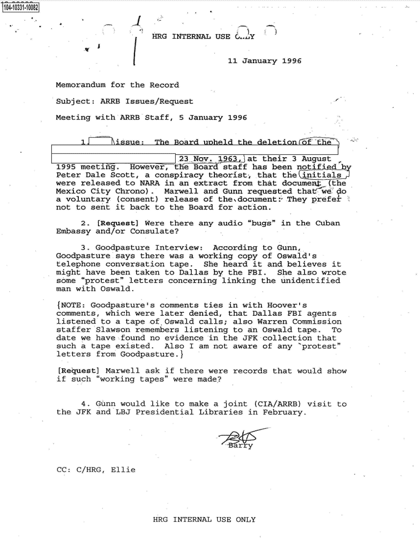 handle is hein.jfk/jfkarch19125 and id is 1 raw text is: 104-10331-10082


                              HRG INTERNAL USE 0..y


                                              11 January 1996


           Memorandum for the Record

           Subject: ARRB Issues/Request

           Meeting with ARRB Staff, 5 January 1996


                IF    hissue:  The Board unheld the deletionf   t

                                    23 Nov. 1963, at their 3 August
           1995 meeting.  However, the Board staff has been notified b
           Peter Dale Scott, a conspiracy theorist, that the initials
           were released to NARA in an extract from that documet  (the
           Mexico City Chrono).  Marwell and Gunn requested that w&.do
           a voluntary (consent) release of the.document:- They prefe
           not to sent it back to the Board for action.

                2. [Request] Were there any audio bugs in the Cuban
           Embassy and/or Consulate?

                3. Goodpasture Interview:  According to Gunn,
           Goodpasture says there was a working copy of Oswald's
           telephone conversation tape.  She heard it and believes it
           might have been taken to Dallas by the FBI.  She also wrote
           some protest letters concerning linking the unidentified
           man with Oswald.

           (NOTE: Goodpasture's comments ties in with Hoover's
           comments, which were later denied, that Dallas FBI agents
           listened to a tape ofOswald  calls; also Warren Commission
           staffer Slawson remembers listening to an Oswald tape.  To
           date we have found no evidence in the JFK collection that
           such a tape existed.  Also I am not aware of any 'protest
           letters from Goodpasture.}

           [Request] Marwell ask if there were records that would show
           if such working tapes were made?


                4. Gunn would like to make a joint (CIA/ARRB) visit to
           the JFK and LBJ Presidential Libraries in February.






           CC: C/HRG, Ellie


HRG INTERNAL USE ONLY


