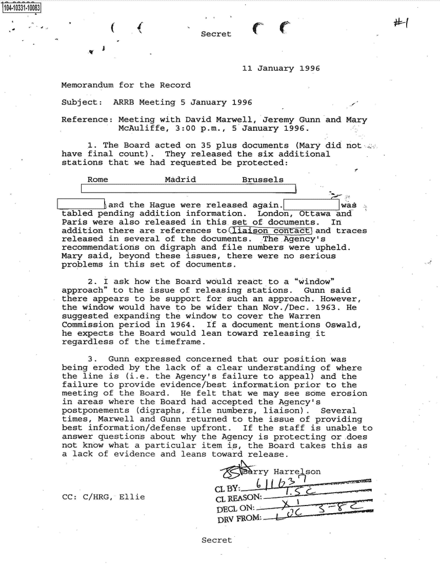 handle is hein.jfk/jfkarch19126 and id is 1 raw text is: 104-10331-10083


                                      Secret



                                              11 January 1996

           Memorandum for the Record

           Subject:  ARRB Meeting 5 January 1996

           Reference: Meeting with David Marwell, Jeremy Gunn and Mary
                      McAuliffe, 3:00 p.m., 5 January 1996.

                .1. The Board acted on 35 plus documents (Mary did not-,
           have final count).  They released the six additional
           stations that we had requested be protected:

                Rome           Madrid         Brussels


                L iIand the Hague were released again.           was
           tabled pending addition information.  London, Ottawa and
           Paris were also released in this.set of documents.  In
           addition there are references to1aon contactand traces
           released in several of the documents.  The.Agency's
           recommendations on digraph and file numbers were upheld.
           Mary said, beyond these issues, there were no serious
           problems in this set of documents.

                2. I ask how the Board would react to a window
           approach to the issue of releasing stations.  Gunn said
           there appears to be support for such an approach. However,
           the window would have to be wider than Nov./Dec. 1963. He
           suggested expanding the window to cover the Warren
           Commission period in 1964.  If a document mentions Oswald,
           he expects the Board would lean toward releasing it
           regardless of the timeframe.

                3.  Gunn expressed concerned that our position was
           being eroded by the lack of a clear understanding of where
           the line is  (i.e. the Agency's failure to appeal) and the
           failure to provide evidence/best information prior to the
           meeting of the Board.  He felt that we may see some erosion
           in areas where the Board had accepted the Agency's
           postponements  (digraphs, file numbers, liaison). Several
           times, Marwell and Gunn returned to the issue of providing
           best information/defense upfront.  If the staff is unable to
           answer questions about why the Agency is protecting or .does
           not know what a particular item is, the Board takes this as
           a lack of evidence and leans toward release.

                                                rry Harrelson

                                         CL By:-
           CC: C/HRG, Ellie              CL1FEASON:

                                         IYECL O


Secret


