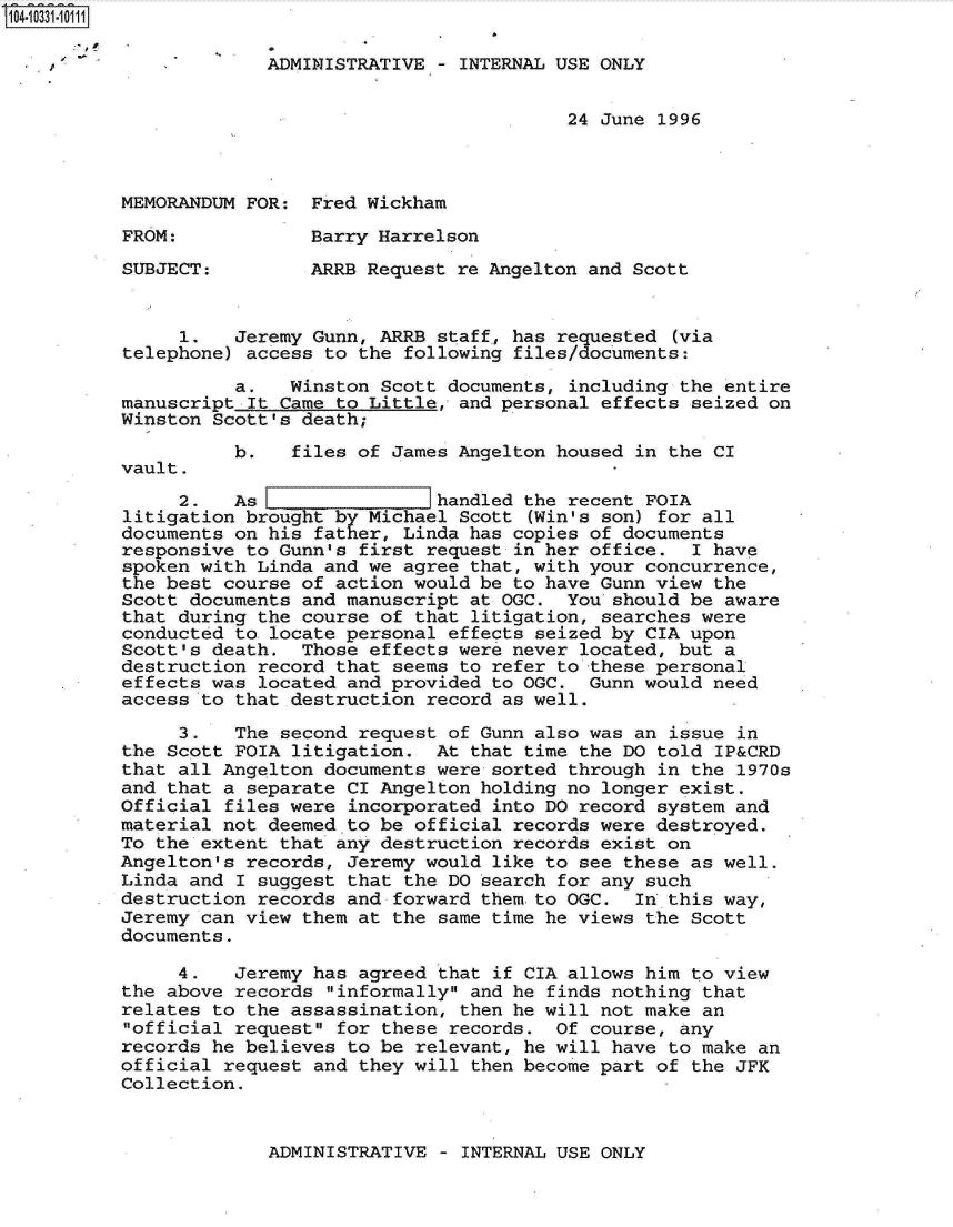 handle is hein.jfk/jfkarch19142 and id is 1 raw text is: 104-10331-10111

                       ADMINISTRATIVE - INTERNAL USE ONLY


                                                  24 June 1996



          MEMORANDUM FOR:  Fred Wickham

          FROM:            Barry Harrelson

          SUBJECT:         ARRB Request re Angelton and Scott


               1.   Jeremy Gunn, ARRB staff, has requested (via
          telephone) access to the following files/documents:

                    a.   Winston Scott documents, including the entire
          manuscript It Came to Little, and personal effects seized on
          Winston Scott's death;
                    b.   files of James Angelton housed in the CI
          vault.
               2.   As  lhandled the recent FOIA
          litigation brought by Michael Scott (Win's son) for all
          documents on his father, Linda has copies of documents
          responsive to Gunn's first request in her office.  I have
          spoken with Linda and we agree that, with your concurrence,
          the best course of action would be to have Gunn view the
          Scott documents and manuscript at OGC.  You should be aware
          that during the course of that litigation, searches were
          conducted to locate personal effects seized by CIA upon
          Scott's death.  Those effects were never located, but a
          destruction record that seems to refer to these personal
          effects was located and provided to OGC.  Gunn would need
          access to that destruction record as well.

               3.   The second request of Gunn also was an issue in
          the Scott FOIA litigation.  At that time the DO told IP&CRD
          that all Angelton documents were sorted through in the 1970s
          and that a separate CI Angelton holding no longer exist.
          Official files were incorporated into DO record system and
          material not deemed to be official records were destroyed.
          To the extent that any destruction records exist on
          Angelton's records, Jeremy would like to see these as well.
          Linda and I suggest that the DO search for any such
          destruction records and forward them to OGC.  In this way,
          Jeremy can view them at the same time he views the Scott
          documents.

               4.   Jeremy has agreed that if CIA allows him to view
          the above records informally and he finds nothing that
          relates to the assassination, then he will not make an
          official request for these records.  Of course, any
          records he believes to be relevant, he will have to make an
          official request and they will then become part of the JFK
          Collection.


ADMINISTRATIVE - INTERNAL USE ONLY


