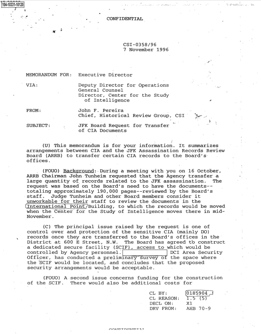 handle is hein.jfk/jfkarch19149 and id is 1 raw text is: 14.1331-10120


                                  CONFIDENTIAL




                                        CSI-0358/96
                                        7 November 1996




       MEMORANDUM  FOR:  Executive Director

       VIA:              Deputy Director for Operations
                         General Counsel
                         Director, Center for the Study
                           of Intelligence

       FROM:             John F. Pereira
                         Chief, Historical Review Group, CSI     -

        SUBJECT:         JFK Board Request for Transfer
                         of CIA Documents


             (U) This memorandum is for your information. It summarizes
        arrangements between CIA and the JFK Assassination Records Review
        Board (ARRB) to transfer certain CIA records to the Board's
        offices.

             (FOUO) Background:.During a meeting with you on 16 October,
        ARRB Chairman John Tunheim requested that the Agency transfer a
        large quantity of records related to the JFK assassination.  The
        request was based on the Board's need to have the documents--
        totaling approximately 190,000 pages--reviewed by the Board's
        staff.  Judge Tunheim and other Board members consider it
        unworkable for their staff to review the documents in the
        (International Point Building, to which the records would be moved
        when the Center for the Study of Intelligence moves there in mid-
        November.

             (C) The principal issue raised by the request is one of
        control over and protection of the sensitive CIA (mainly DO)
        records once they are transferred to the Board's offices in the
        District at 600 E Street, N.W.  The Board has agreed tb construct
        a dedicated secure facility (SCIF), access to which would be
        controlled by Agency personnel.                DCI Area Security
        Officer, has conducted a preliminary survey of the space where
        the 'SCIF would be located, and concludes that the proposed
        security arrangements would be acceptable.

             (FOUO) A second issue concerns funding for the construction
        of the SCIF.  There would also be additional costs for

                                                CL BY:       0185904
                                                CL REASON:   175 (5)
                                                DECL ON:    X1
                                                DRV FROM:   AHB  70-9


nn,~,nrnr',~Tmr ,~ r


