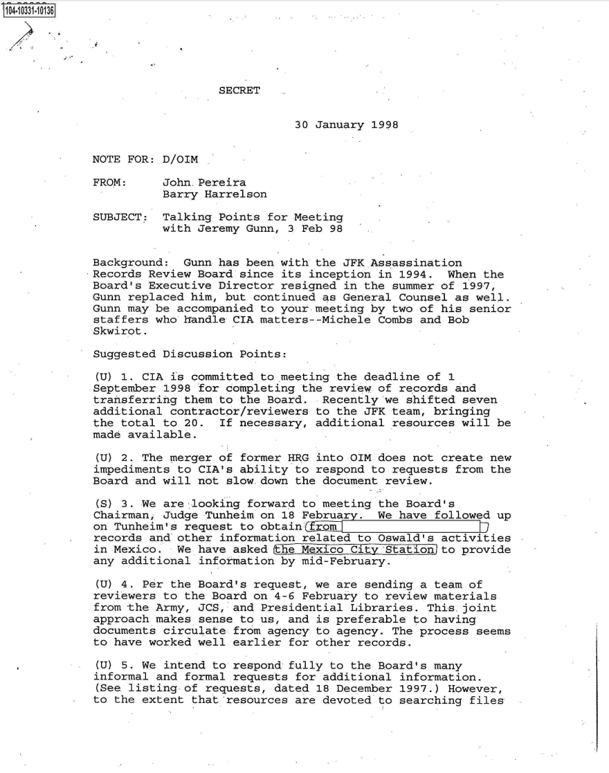 handle is hein.jfk/jfkarch19161 and id is 1 raw text is: 104-10331.10136






                               SECRET


                                          30 January 1998


            NOTE  FOR: D/OIM

            FROM:      John.Pereira
                       Barry Harrelson

             SUBJECT:  Talking Points for Meeting
                       with Jeremy Gunn, 3 Feb 98


             Background:  Gunn has been with the JFK Assassination
             Records Review Board since its inception in 1994.  When the
             Board's Executive Director resigned in the summer of 1997,
             Gunn replaced him, but continued as General Counsel as well.
             Gunn may be accompanied to your meeting by two of his senior
             staffers who handle CIA matters--Michele Combs and Bob
             Skwirot.

             Suggested Discussion Points:

             (U) 1. CIA is committed to meeting the deadline of 1
             September 1998 for completing the review of records and
             transferring them to the Board.  Recently we shifted seven
             additional contractor/reviewers to the JFK team, bringing
             the total to 20.  If necessary, additional resources will be
             made available.

             (U) 2. The merger of former HRG into OIM does not create new
             impediments to CIA's ability to respond to requests from the
             Board and will not slow down the document review.

             (S) 3. We are looking forward to meeting the Board's
             Chairman, Judge Tunheim on 18 February.  We have followed up
             on Tunheim's request to obtainofrom
             records and other information related to Oswald's activities
             in Mexico.  We have asked  he Mexico City Station to provide
             any additional information by mid-February.

             (U) 4. Per the Board's request, we are sending a team of
             reviewers to the Board on 4-6 February to review materials
             from the Army, JCS, and Presidential Libraries. This joint
             approach makes sense to us, and is preferable to having
             documents circulate from agency to agency. The process seems
             to have worked well earlier for other records.

             (U) 5. We intend to respond fully to the Board's many
             informal and formal requests for additional information.
             (See listing of requests, dated 18 December 1997.) However,
             to the extent that resources are devoted to searching files


