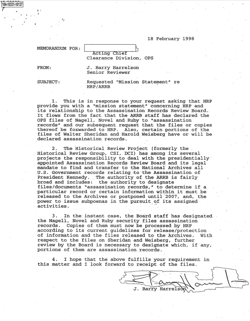 handle is hein.jfk/jfkarch19162 and id is 1 raw text is: 104-10331-10137






                                                  18 February 1998

            MEMORANDUM FOR:     A
                               Acting CFhiet
                             Clearance Division, OPS

            FROM:            J. Barry Harrelson
                             Senior Reviewer

            SUBJECT:         Requested Mission Statement re
                             HRP/ARRB


                 1.  This is in response to your request asking that HRP
            provide you with a mission statement concerning HRP and
            its relationship to the Assassination Records Review Board.
            It flows from the fact that the ARRB staff has declared  the
            OPS files of Nagell, Novel and Ruby to assassination
            records and our subsequent request that the files or copies
            thereof be forwarded to HRP.  Also, certain portions of  the
            files of Walter Sheridan and Harold.Weisberg have or will be
            declared assassination records.

                 2.  The Historical Review Project  (formerly the
            Historical Review Group, CSI, DCI) has among its several
            projects the responsibility to deal with the presidentially
            appointed Assassination Records Review Board and  its legal
            mandate to find and transfer to the National Archives all
            U.S. Government records relating to the Assassination of
            President Kennedy.  The authority of the ARRB is  fairly
            broad and includes:  the authority to designate
            files/documents  assassination records, to determine if a
            particular record or certain information within  it must be
            released to the Archives or postponed until 2007, and,  the
            power to issue subpoenas in the pursuit of its assigned
            activities.

                 3.  In the instant case, the Board staff has designated
            the Nagell, Novel and Ruby security files assassination
            records.  Copies of them must now be processed by HRP
            according to its current guidelines for release/protection
            of information and the  files released to the Archives. With
            respect to the files on Sheridan and Weisberg,  further
            review by the Board is necessary to designate which,  if any,
            portions of them are assassination records.

                 4.  I hope that  the above fulfills your requirement in
            this matter and I look  forward to receipt of the files.




                                             J. Barry Harrels


