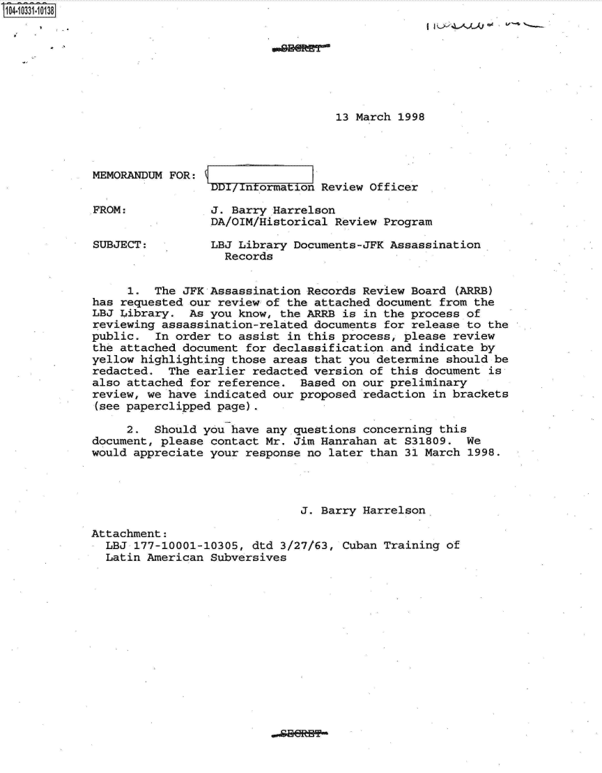 handle is hein.jfk/jfkarch19163 and id is 1 raw text is: 104-10331-10138








                                                13 March 1998




             MEMORANDUM FOR:
                              DD/ntormation   Review Officer

             FROM:            J. Barry Harrelson
                              DA/OIM/Historical Review Program

             SUBJECT:         LBJ Library Documents-JFK Assassination
                                Records


                  1.  The JFK Assassination Records Review Board  (ARRB)
             has requested our review of the attached document from the
             LBJ Library.  As you know, the ARRB is in the process of
             reviewing assassination-related documents for release to the
             public.  In order to assist in this process, please review
             the attached document for declassification and indicate by
             yellow highlighting those areas that you determine should be
             redacted.  The earlier redacted version of this document  is
             also attached for reference.  Based on our preliminary
             review, we have indicated our proposed redaction in brackets
             (see paperclipped page).

                  2.  Should you have any questions concerning this
             document, please contact Mr. Jim Hanrahan at S31809.  We
             would appreciate your response no later than 31 March 1998.




                                           J. Barry Harrelson

             Attachment:
               LBJ 177-10001-10305, dtd 3/27/63, Cuban Training of
               Latin American Subversives


.dBBRHP**


