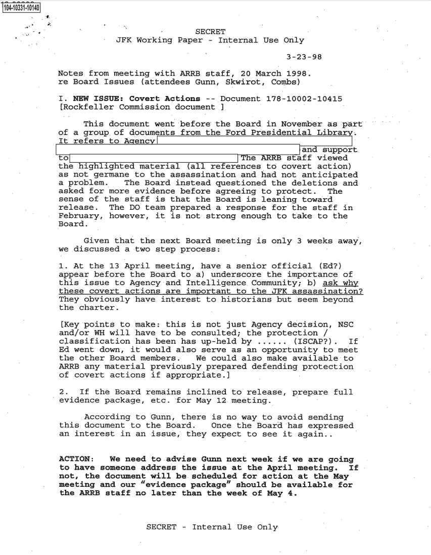 handle is hein.jfk/jfkarch19165 and id is 1 raw text is: S104-10331-10140


                           SECRET
           JFK Working Paper - Internal Use Only

                                            3-23-98

Notes from meeting with ARRB staff, 20 March 1998.
re Board Issues (attendees Gunn, Skwirot, Combs)

I. NEW ISSUE: Covert Actions -- Document 178-10002-10415
[Rockfeller Commission document I

     This document went before the Board in November as part
of a group of documents from the Ford Presidential Library.
It refers to AgencyFI
                                               and support,
to The AR staff viewed
the highlighted material (all references to covert action)
as not germane to the assassination and had not anticipated
a problem.   The Board instead questioned the deletions and
asked for more evidence before agreeing to protect. The
sense of the staff is that the Board is leaning toward
release.  The DO team prepared a response for the staff in
February, however, it is not strong enough to take to the
Board.

     Given that the next Board meeting is only 3 weeks away,
we discussed a two step process:

1. At the 13 April meeting, have a senior official (Ed?)
appear before the Board to a) underscore the importance of
this issue to Agency and Intelligence Community; b) ask why
these covert actions are important to the JFK assassination?
They obviously have interest to historians but seem beyond
the charter.

[Key points to make: this is not just Agency decision, NSC
and/or WH will have to be consulted; the protection /
classification has been has up-held by ...... (ISCAP?). If
Ed went down, it would also serve as an opportunity to meet
the other Board members.   We could also make available to
ARRB any material previously prepared defending protection
of covert actions if appropriate.]

2.  If the Board remains inclined to release, prepare full
evidence package, etc. for May 12 meeting.

     According to Gunn, there is no way to avoid sending
this document to the Board.   Once the Board has expressed
an interest in an issue, they expect to see it again..


ACTION:   We need to advise Gunn next week if we are going
to have someone address the issue at the April meeting. If
not, the document will be scheduled for action at the May
meeting and our evidence package should be available for
the ARRB staff no later than the week of May 4.


SECRET - Internal Use Only


