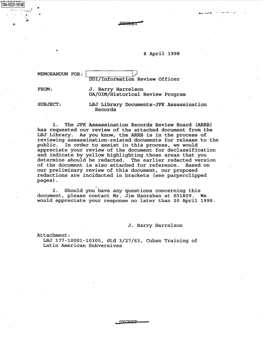 handle is hein.jfk/jfkarch19169 and id is 1 raw text is: 14- 0331 0O148








                                               8 April 1998



           MEMORANDUM  FOR:
                             DDI/Information Review Officer

           FROM:             J. Barry Harrelson
                             DA/OIM/Historical Review Program

           SUBJECT:          LBJ Library Documents-JFK Assassination
                               Records


                1.  The JFK Assassination  Records Review Board (ARRB)
           has requested our review  of the attached document from the
           LBJ Library.  As you  know, the ARRB is in the process of
           reviewing assassination-related  documents for release to the
           public.  In order  to assist in this process, we would
           appreciate your review of  the document for declassification
           and indicate by yellow highlighting  those areas that you
           determine should be redacted.   The earlier redacted version
           of the document is also  attached for reference.  Based on
           our preliminary review of  this document, our proposed
           redactions are incidacted  in brackets (see parperclipped
           pages).

                2.  Should you have  any questions concerning this
           document, please contact Mr.  Jim Hanrahan at S31809.  We
           would appreciate your response  no later than 20 April 1998.




                                          J. Barry Harrelson

           Attachment:
             LBJ 177-10001-10305, dtd  3/27/63, Cuban Training of
             Latin American Subversives


. SjA=ET


