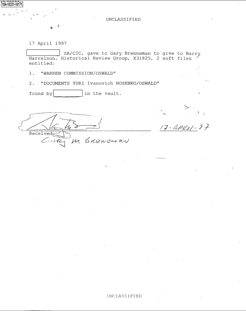 handle is hein.jfk/jfkarch19184 and id is 1 raw text is: 


                           UNCLASSIFIED




17 April 1997

            SA/CIC, gave to Gary Brenneman to give to Barry
Harrelson, Historical Review Group, X31825, 2 soft files,'
entitled:

1.  WARREN COMMISSION/OSWALD

2.  DOCUMENTS YURI Ivanovich NOSENKO/OSWALD

found by           in the vault.








Received


UNCIASS I FIED


