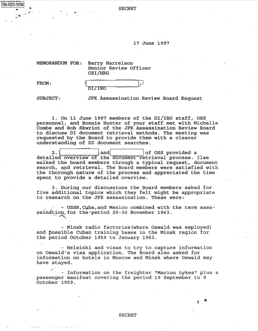 handle is hein.jfk/jfkarch19193 and id is 1 raw text is: 104-10331-10184
                                      SECRET






                                           17 June 1997



           MEMORANDUM FOR:  Barry Harrelson
                            Senior Review Officer
                            CSI/HRG


FROM:


SUBJECT:         JFK Assassination Review Board Request



     1. On 11 June 1997 members of the DI/IRO staff, OSS
personnel, and Bonnie Hunter of your staff met with Michelle
Combs and Bob Skwriot of the JFK Assassination Review Board
to discuss DI document retrieval methods. The meeting.was
requested by the Board to provide them with a clearer
understanding of DI document searches.

     2.  Zand                       of OSS provided a
detailed overview or the document-retrieval process. Ilse
walked the board members through a typical request, document
search, and retrieval. The Board members were satisfied with
the thorough nature of the process and appreciated the time
spent to provide a detailed overview.

     3. During our discussions the Board members asked.for
five additional topics which they felt might be appropriate
to research on,the JFK assassination. These were:

          USSR,Cuba,and Mexico combined with the term assa-
ssination for the-period 20-30 November 1963.


        - Minsk radio factories(where Oswald was employed)
and possible Cuban training bases in the Minsk region for
the period October 1959 to January 1963.

        - Helsinki and visas to try to capture information
on Oswald's visa application. The Board also asked for
information on hotels in Moscow and Minsk where Oswald may
have stayed.

        - Information on the freighter Marion Lykes plus a
passenger manifest covering the period 19 September to 8
October 1959.


SECRET


