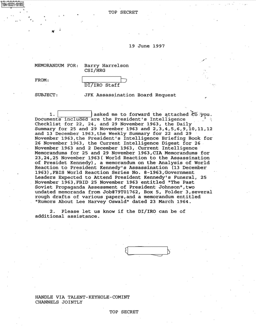 handle is hein.jfk/jfkarch19194 and id is 1 raw text is: 104-331-1O185
                                    TOP SECRET





                                            19 June 1997



           MEMORANDUM FOR:  Barry Harrelson
                            CSI/HRG

           FROM:
                            DI/IRO Staff

           SUBJECT:         JFK Assassination Board Request



                1.             asked me  to forward the attached E6. -you.
           Documents include  are  the President's Intelligence
           Checklist for 22, 24, and  29 November 1963, the Daily
           Summary for 25 and 29 November  1963 and 2,3,4,5,-6,9,10,11,12
           and 13 December 1963,the Weekly Summary  for 22 and 29
           November 1963,the President's  Intelligence Briefing Book for
           26 November 1963, the Current  Intelligence Digest for 26
           November 1963 and 2 December  1963,.Current Intelligence
           Memorandums for 25 and  29 November 1963,CIA Memorandums for
           23,24,25 November 1963( World Reaction  to the Assassination
           of Presidet Kennedy), a memorandum on  the Analysis of World
           Reaction to President Kennedy's Assassination  (13 December
           1963),FBIS World Reaction  Series No. 8-1963,Government
           Leaders Expected to Attend  President Kennedy's Funeral, 25
           November 1963,FBID 25 November  1963 entitled The Past
           Soviet Propaganda Assessment  of President Johnson,two
           undated memoranda from  Job#79T01762, Box 5, Folder 3,several
           rough drafts of various papers,and  a memorandum entitled
           Rumors About Lee Harvey  Oswald dated 23 March 1964.

                2.  Please let us  know if the DI/IRO can be of
           additional assistance.















           HANDLE VIA TALENT-KEYHOLE-COMINT
           CHANNELS JOINTLY


TOP SECRET


