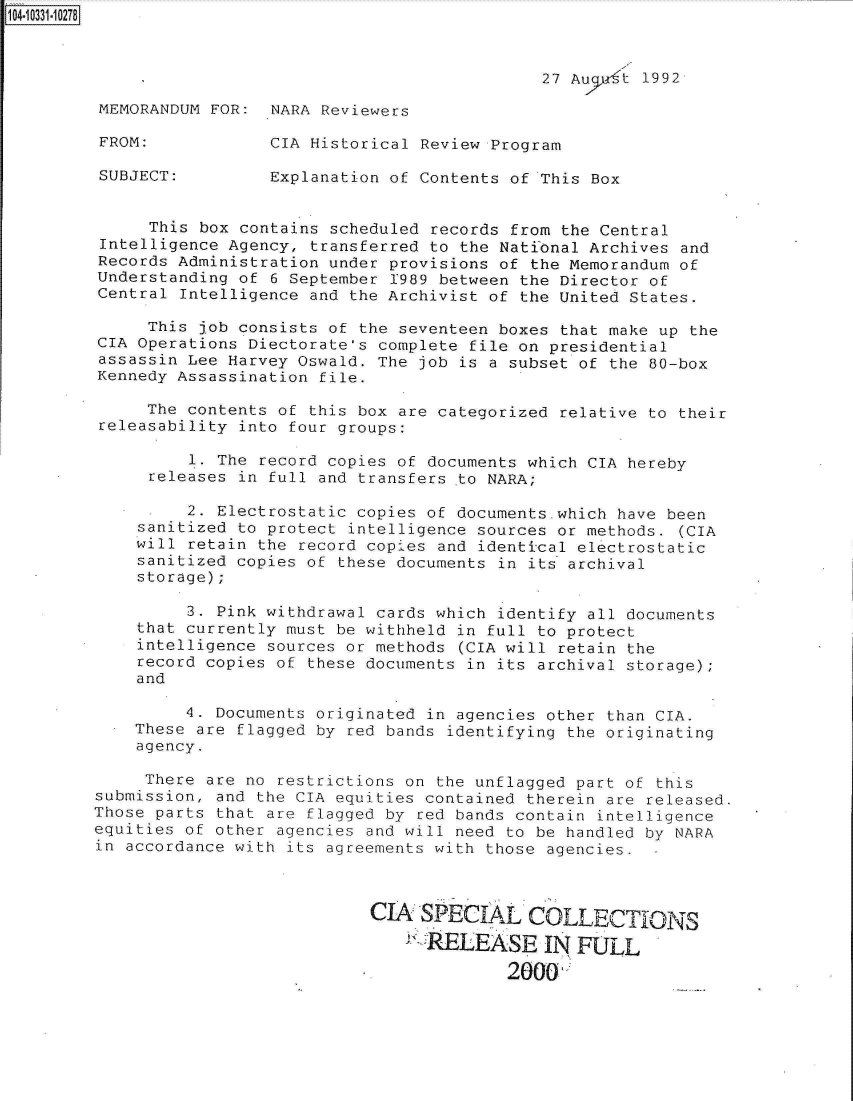 handle is hein.jfk/jfkarch19230 and id is 1 raw text is: 104-10331-10278



                                                     27 Aucw't 1992

         MEMORANDUM FOR:  NARA Reviewers

         FROM:            CIA Historical Review Program

         SUBJECT:         Explanation of Contents of This Box


              This box contains scheduled records from the Central
         Intelligence Agency, transferred to the National Archives and
         Records Administration under provisions of the Memorandum of
         Understanding of 6 September 1989 between the Director of
         Central Intelligence and the Archivist of the United States.

              This job consists of the seventeen boxes that make up the
         CIA Operations Diectorate's complete file on presidential
         assassin Lee Harvey Oswald. The job is a subset of the 80-box
         Kennedy Assassination file.

              The contents of this box are categorized relative to their
         releasability into four groups:

                  1. The record copies of documents which CIA hereby
              releases in full and transfers .to NARA;

                  2. Electrostatic copies of documents.which have been
             sanitized to protect intelligence sources or methods. (CIA
             will retain the record copies and identical electrostatic
             sanitized copies of these documents in its archival
             storage);

                  3. Pink withdrawal cards which identify all documents
             that currently must be withheld in full to protect
             intelligence sources or methods (CIA will retain the
             record copies of these documents in its archival storage);
             and

                  4. Documents originated in agencies other than CIA.
             These are flagged by red bands identifying the originating
             agency.

             There  are no restrictions on the unflagged part of this
         submission, and the CIA equities contained therein are released.
         Those parts that are flagged by red bands contain intelligence
         equities of other agencies and will need to be handled by NARA
         in accordance with its agreements with those agencies.



                                    CIA  SPECIAL COLLECTIONS

                                         RELEASE IN FULL

                                                  2000


