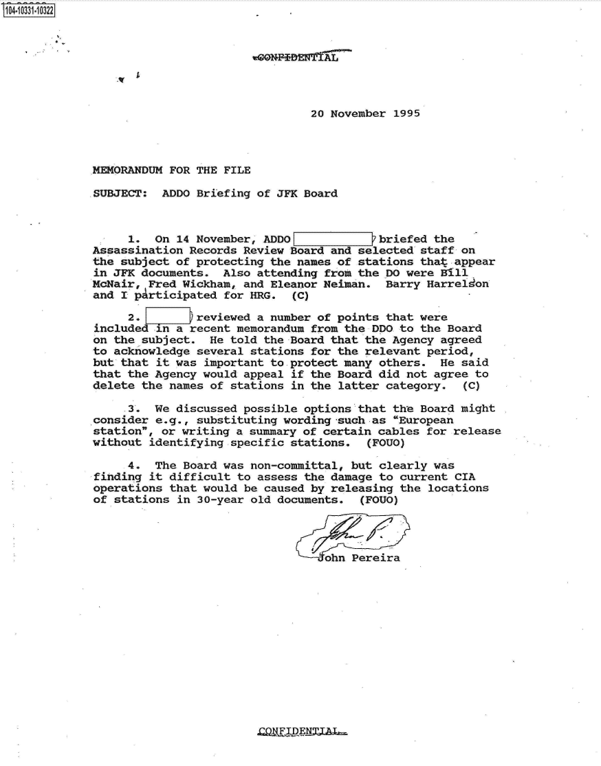 handle is hein.jfk/jfkarch19245 and id is 1 raw text is: 104-10331-10322







                                             20 November 1995



             MEMORANDUM FOR THE FILE

             SUBJECT:  ADDO Briefing of JFK Board



                  1.  On 14 November, ADDOL        _   briefed the
             Assassination Records Review Board and selected staff on
             the subject of protecting the names of stations that appear
             in JFK documents.  Also attending from the DO were Bill
             McNair, Fred Wickham, and Eleanor Neiman.  Barry Harreldon
             and I pArticipated for HRG.  (C)

                  2.  2     reviewed a number of points that were
             included in a recent memorandum from the DDO to the Board
             on the subject.  He told the Board that the Agency agreed
             to acknowledge several stations for the relevant period,
             but that it was important to protect many others.  He said
             that the Agency would appeal if the Board did not agree to
             delete the names of stations in the latter category.  (C)

                  3.  We discussed possible options that the Board might
             consider e.g., substituting wording -such as European
             station, or writing a summary of certain cables for release
             without identifying specific stations.  (FOUO)

                  4.  The Board was non-committal, but clearly was
             ffinding it difficult to assess the damage to current CIA
             operations that would be caused by releasing the locations
             of stations in 30-year old documents.  (FOUO)




                                               ohn Pereira


ZOFFDEJAT-


