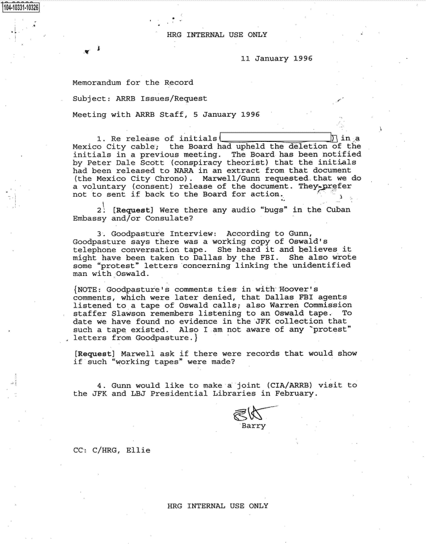 handle is hein.jfk/jfkarch19247 and id is 1 raw text is: 104-10331-10326


                                  HRG INTERNAL USE ONLY


                                                  11 January 1996


              Memorandum  for the Record

              Subject:  ARRB Issues/Request

              Meeting  with ARRB Staff, 5 January 1996


                    1. Re release of initials                        In in .a
              Mexico  City cable;  the Board had upheld the deletion of the
              initials  in a previous meeting.  The Board has been notified
              by  Peter Dale Scott (conspiracy theorist) that the initials
              had been  released to NARA in an extract from that document
              (the Mexico  City Chrono).  Marwell/Gunn requested.that we do
              a voluntary  (consent) release of the document. They prefer
              not  to sent if back to the Board for action.

                    2. [Request] Were there any audio bugs in the Cuban
               Embassy and/or Consulate?

                    3. Goodpasture Interview:  According to Gunn,
               Goodpasture says there was a working copy of Oswald's
               telephone conversation tape.  She heard it and believes it
               might have been taken to Dallas by the FBI.  She also wrote
               some protest letters concerning linking the unidentified
               man with Oswald.

               (NOTE: Goodpasture's comments ties in with Hoover's
               comments, which were later denied, that Dallas FBI agents
               listened to a tape of Oswald calls; also Warren Commission
               staffer Slawson remembers listening to an Oswald tape.  To
               date we have found no evidence in the JFK collection that
               such a tape existed.  Also I am not aware of any 'protest
               letters from Goodpasture.}

               [Request] Marwell ask if there were records that would show
               if such working tapes were made?


                    4. Gunn would like to make a joint (CIA/ARRB) visit to
               the JFK and LBJ Presidential Libraries in February.



                                                  Barry


               CC: C/HRG, Ellie


HRG INTERNAL USE ONLY



