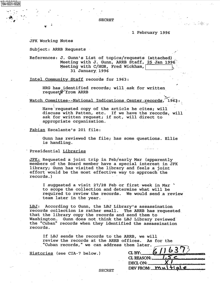 handle is hein.jfk/jfkarch19248 and id is 1 raw text is: 14.10331-10329


                                      SECRET


                                                   1 February 1996

          JFK Working Notes

          Subject: ARRB Requests

          References: J. Gunn's List of  topics/requests (attached)
                      Meeting with J. Gunn, ARRB  Staff, 2  Jan 1996
                      Meeting with C/HGR, Fred Wickham,
                          31 January  1996

           Intel Community Staff records for 1963:

               HRG has  identified records; will ask for written
               request   from ARRB

          Watch  Committee--National Indications Center-records, 1964:.

               Have'requested copy of the article  he cites; will
               discuss with  Patten, etc.  If we have the records, will
               ask  for written request; if not, will direct to
               appropriate organization.

          Fabian  Escalante's 201 file:

               Gunn has reviewed the  file; has some questions. Ellie
               is  handling.

          Presidential Libraries

          JFK: Requested a  joint trip in Feb/early Mar (apparently
          members  of the Board member have a special interest in JFK
          library;  Gunn has visited the library and feels .a joint
          effort would be  the most effective way to approach the
          records.)

                I suggested a visit 27/28 Feb or first week in Mar
                to scope the collection and determine what will be
                required to review the records. We would  send a review
                team later in the year.

          LBJ:  According  to Gunn, the LBJ Library's assassination
          records  collection is rather small. The ARRB has  requested
          that  the library copy the records and send them to
          Washington.  Gunn does not.think the  LBJ Library reviewed
          the  Cuban records when they identified the assassination
          records.

                If LBJ sends the records to the ARRB, we will
                review the records at the ARRB offices. As  for the
                Cuban records, we can address them later.

          Histories  (see CIA-7 below.)          CLBY
                                                 CL REASON:-
                                                 DECL ON: X-
                                                 DRV FROMi   kw3 I  01 AL.
                                      SECRET


