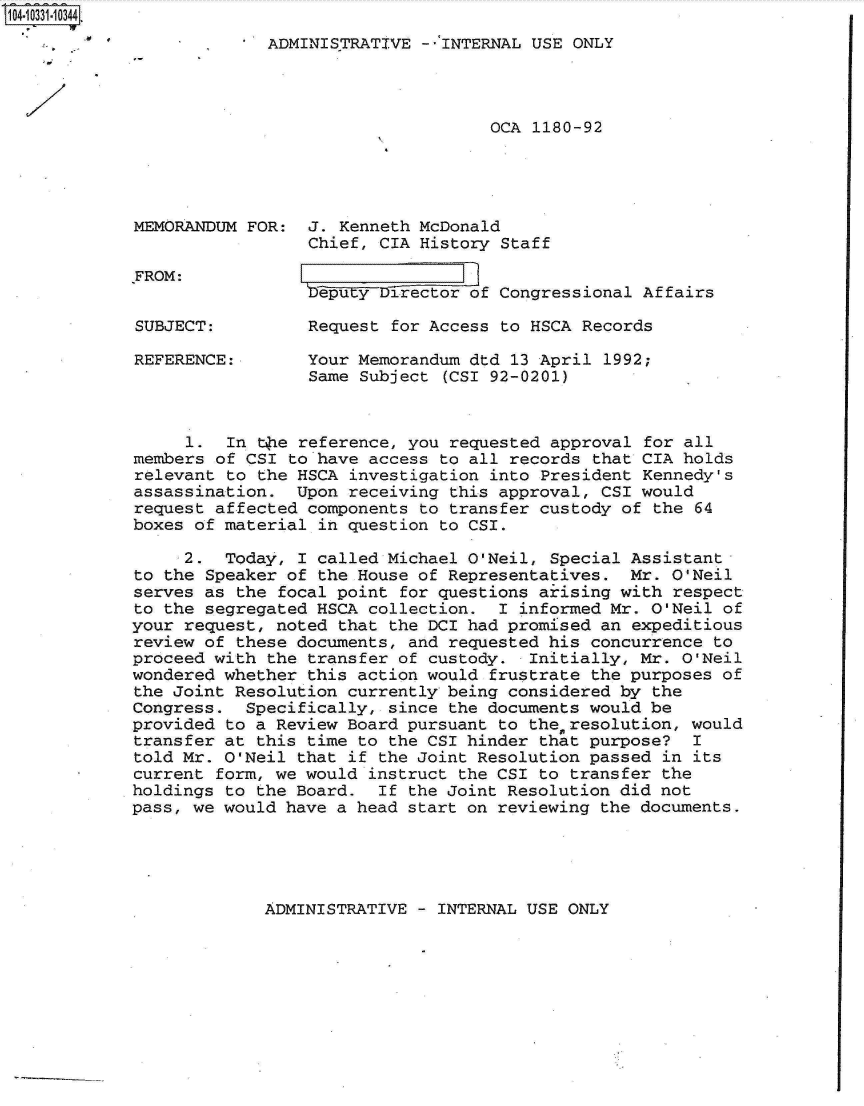 handle is hein.jfk/jfkarch19256 and id is 1 raw text is: 104-10331-0344.
                    O13[ADMINISTRATIVE   --INTERNAL USE ONLY




                                                OCA 1180-92




             MEMORANDUM FOR:  J. Kenneth McDonald
                              Chief, CIA History Staff

             FROM:
                              beputy Director of Congressional Affairs

             SUBJECT:         Request for Access to HSCA Records

             REFERENCE:       Your Memorandum dtd 13 April 1992;
                              Same Subject (CSI 92-0201)



                  1.  In the reference, you requested approval for all
             members of CSI to have access to all records that CIA holds
             relevant to the HSCA investigation into President Kennedy's
             assassination.  Upon receiving this approval, CSI would
             request affected components to transfer custody of the 64
             boxes of material in question to CSI.
                  2.  Today, I called Michael O'Neil, Special Assistant
             to the Speaker of the House of Representatives.  Mr. O'Neil
             serves as the focal point for questions ariising with respect
             to the segregated HSCA collection.  I informed Mr. O'Neil of
             your request, noted that the DCI had promised an expeditious
             review of these documents, and requested his concurrence to
             proceed with the transfer of custody.  Initially, Mr. O'Neil
             wondered whether this action would frustrate the purposes of
             the Joint Resolution currently being considered by the
             Congress.  Specifically, since the documents would be
             provided to a Review Board pursuant to theresolution,  would
             transfer at this time to the CSI hinder that purpose?  I
             told Mr. O'Neil that if the Joint Resolution passed in its
             current form, we would instruct the CSI to transfer the
             holdings to the Board.  If the Joint Resolution did not
             pass, we would have a head start on reviewing the documents.


ADMINISTRATIVE - INTERNAL USE ONLY


