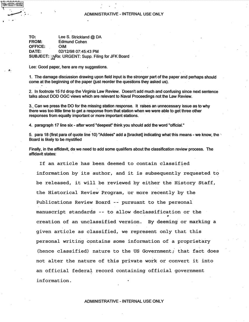 handle is hein.jfk/jfkarch19260 and id is 1 raw text is: 10-3311352

                                   ADMINISTRATIVE - INTERNAL USE ONLY



            TO:         Lee S. Strickland @ DA
            FROM:       Edmund Cohen
            OFFICE:     OIM
            DATE:       02/12/98 07:45:43 PM
            SUBJECT: ARe: URGENT: Supp. Filing for JFK Board

            Lee: Good paper, here are my suggestions.

            1. The damage discilssion drawing upon field input is the stronger part of the paper and perhaps should
            come at the beginning of the paper (just reorder the questions they asked us).

            2. In footnote 15 I'd drop the Virginia Law Review. Doesn't add much and confusing since next sentence
            talks about DOD OGC views which are relevant to Naval Proceedings not the Law Review.

            3., Can we press the DO for the missing station response. It raises an unnecessary issue as to why
            there was too little time to get a response from that station when we were able to get three other
            responses from equally important or more important stations.

            4. paragraph 17 line six - after word deepest think you should add the word official.

            5. para 18 (first para of quote line 10) Addees add a [bracket] indicating what this means - we know, the
            Board is likely to be mystified

            Finally, in the affidavit, do we need to add some qualifiers about the classification review process. The
            affidavit states:

                If  an  article   has  been  deemed   to contain   classified

                information   by  its  author,   and  it is  subsequently requested to

                be released,   it  will  be  reviewed   by  either   the History Staff,

                the Historical Review Program, or more recently by the

                Publications   Review   Board   -- pursuant   to  the  personal

                manuscript   standards   --  to  allow  declassification or the

                creation  of  an  unclassified version. By deeming or marking a

                given article as classified, we represent only that this

                personal  writing   contains   some   information   of  a  proprietary

                (hence  classified) nature to the US Government; that fact does

                not alter  the  nature   of  this  private   work  or  convert   it  into

                an official   federal   record   containing   official government

                information.


ADMINISTRATIVE - INTERNAL USE ONLY


