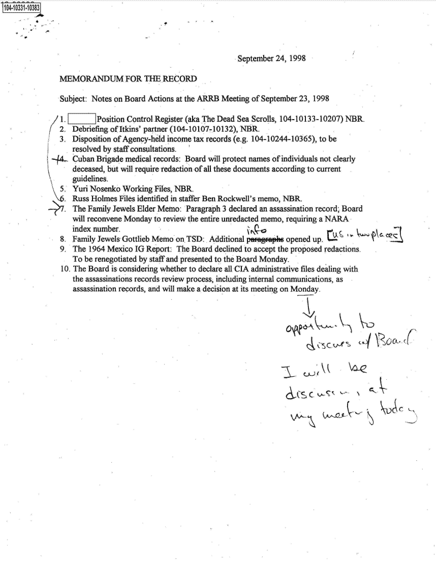 handle is hein.jfk/jfkarch19279 and id is 1 raw text is: 14 0O331-10383




                                                             September 24, 1998

              MEMORANDUM FOR THE RECORD

              Subject: Notes on Board Actions at the ARRB Meeting of September 23, 1998

              1.l       Position Control Register (aka The Dead Sea Scrolls, 104-10133-10207) NBR.
              2. Debriefing of Itkins' partner (104-10107-10132), NBR.
              3. Disposition of Agency-held income tax records (e.g. 104-10244-10365), to be
                 resolved by staff consultations.
            -44L Cuban  Brigade medical records: Board will protect names of individuals not clearly
                 deceased, but will require redaction of all these documents according to current
                 'guidelines.
              5. Yuri Nosenko Working  Files, NBR.
            _.   Russ Holmes  Files identified in staffer Ben Rockwell's memo, NBR.
               . The Family Jewels Elder Memo: Paragraph 3 declared an assassination record; Board
                 will reconvene Monday to review the entire unredacted memo, requiring a NARA
                 index number.                                                       .0
              8. Family Jewels Gottlieb Memo on TSD: Additional paagaphs opened up.
              9. The  1964 Mexico IG Report: The Board declined to accept the proposed redactions.
                 To be renegotiated by staff and presented to the Board Monday.
              10. The Board is considering whether to declare all CIA administrative files dealing with
                 the assassinations records review process, including internal communications, as
                 assassination records, and will make a decision at its meeting on Monday.


