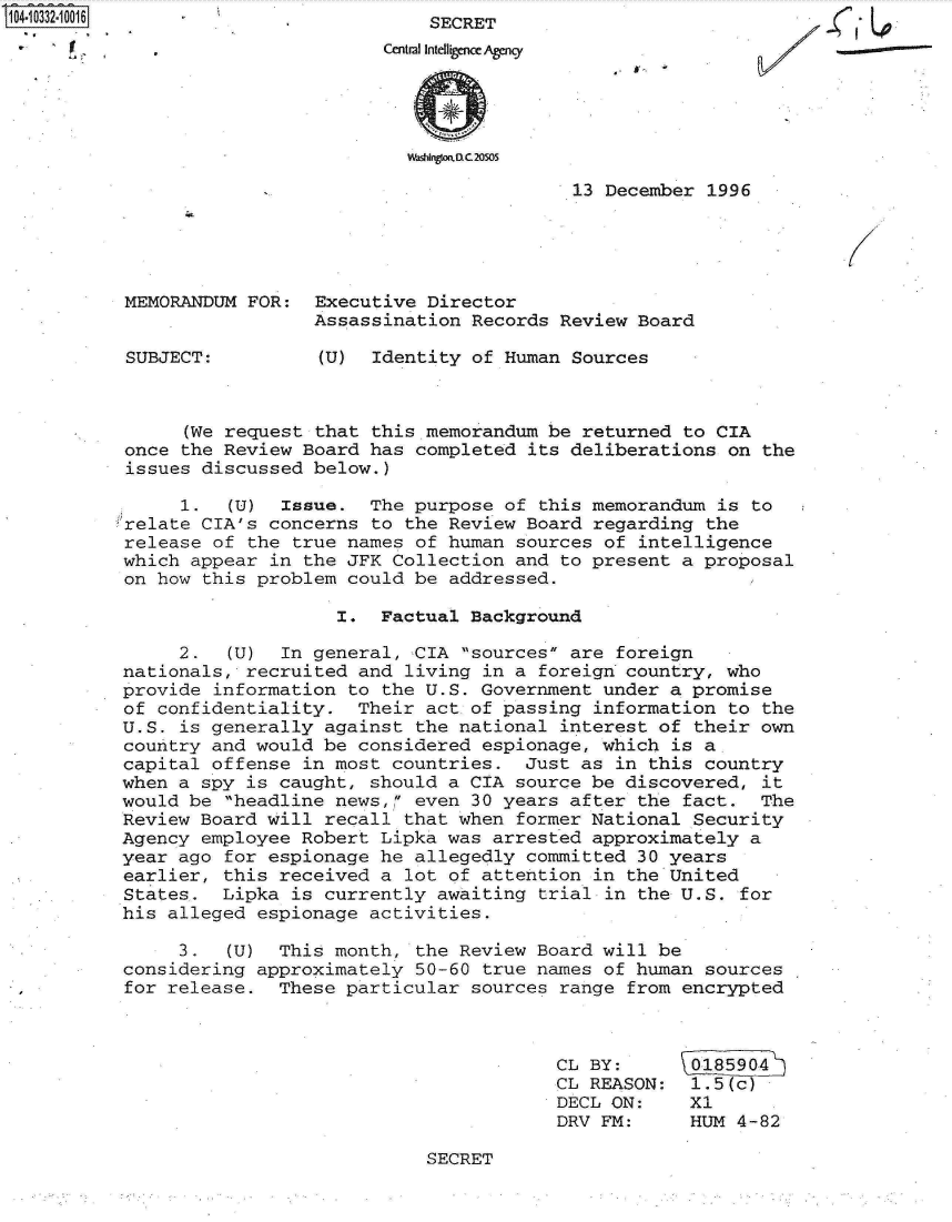 handle is hein.jfk/jfkarch19291 and id is 1 raw text is: S104.10332.10016
      V


    SECRET
Central Intelligence Agency





  WashingkaD.C.20505


13 December 1996


MEMORANDUM FOR:


SUBJECT:


Executive Director
Assassination Records  Review Board

(U)  Identity of Human  Sources


      (We request that this memorandum be returned to CIA
once the Review  Board has completed its deliberations  on the
issues discussed  below.)

     1.   (U)  Issue.  The purpose of this memorandum  is to
relate CIA's concerns  to the Review Board regarding the
release of the  true names of human sources of intelligence
which appear  in the JFK Collection and to present a proposal
on how this problem  could be addressed.

                    I.  Factual Background

     2.   (U)  In general, CIA sources are foreign
nationals, recruited  and living in a foreign country, who
provide information  to the U.S. Government under a promise
of confidentiality.   Their act of passing information  to the
U.S. is generally  against the national interest of their  own
country and would be  considered espionage, which is a
capital offense  in most countries.  Just as in this country
when a spy is caught,  should a CIA source be discovered,  it
would be headline  news, even 30 years after the fact.   The
Review Board will  recall that when former National Security
Agency employee Robert  Lipka was arrested approximately  a
year ago for espionage  he allegedly committed 30 years
earlier, this received  a lot of attention in the United
States.  Lipka is  currently awaiting trial in the U.S.  for
his alleged espionage  activities.

     3.   (U) This month,  the Review Board will be
considering approximately  50-60 true names of human sources
for release.  These  particular sources range from encrypted


CL BY:
CL REASON:
DECL ON:
DRV FM:


1.5(c)
X1
HUM 4-82


- I


SECRET


....


