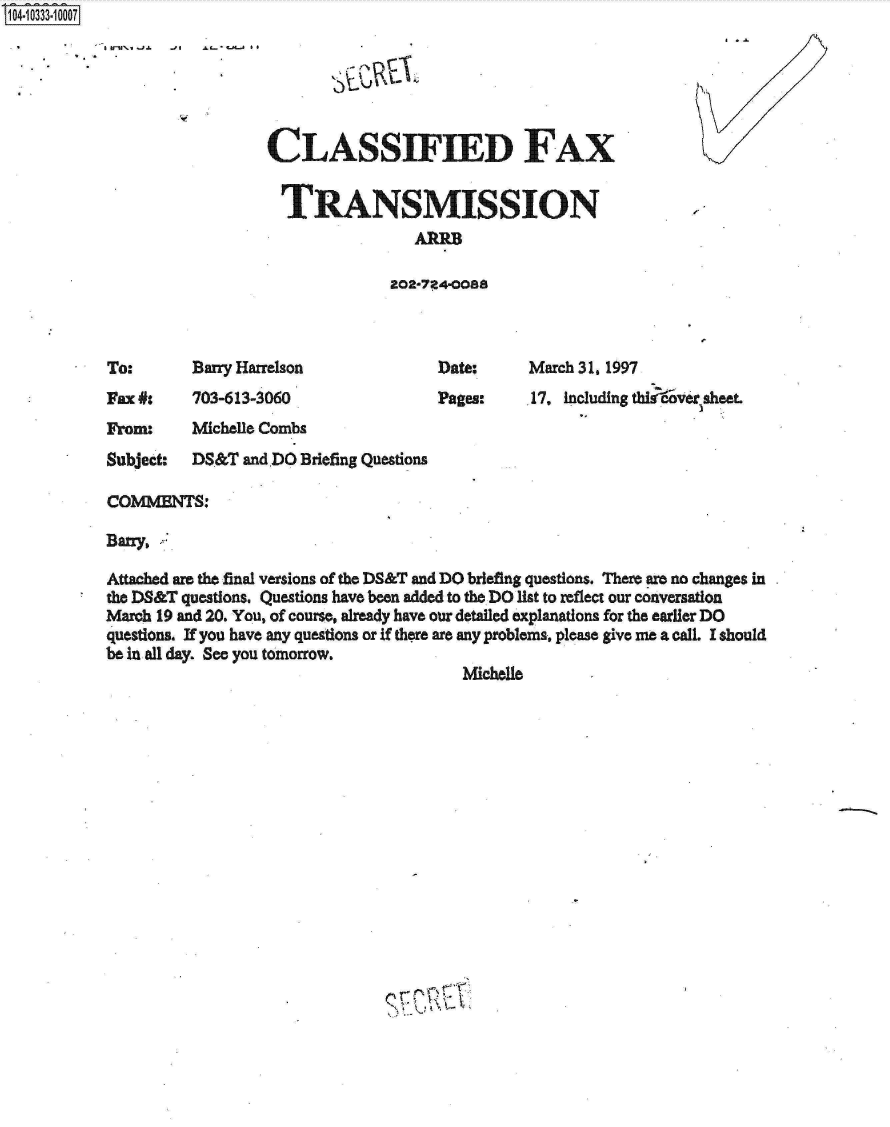 handle is hein.jfk/jfkarch19300 and id is 1 raw text is: S1O4~iO333~1OOO7


~'I .LL~tJ4-.A SI


CLASSIFIED FAX


  TRANSMISSION
                 A00

              202-724-OOSS


Barry Harrelson


Date:
Pages:


Fax #:    703-613-3060


March 31. 1997
.17, Including thi oversheet


From:     Michelle Combs
Subject:  DS&T  and DO Briefing Questions

COMMPNTS

Barry.

Attached are the final versions of the DS&T and DO briefing questions. There are no changes in
the DS&T questions. Questions have been added to the DO list to reflect our conversation
March 19 and 20. You, of course, already have our detailed explanations for the earlier DO
questions. If you have any questions or If there are any problems, please give me a call. I should
be in all day. See you tomorrow.
                                         Michelle


To:


