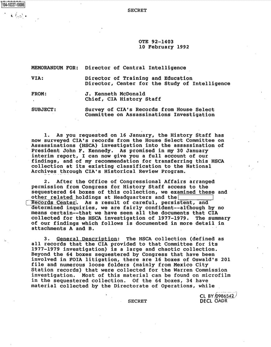 handle is hein.jfk/jfkarch19352 and id is 1 raw text is: 104-10337-10006
                                        SECRET




                                           OTE 92-1403
                                           10 February  1992


         MEMORANDUM FOR:  Director of Central  Intelligence

         VIA:             Director of Training  and Education
                          Director, Center for the  Study of Intelligence

         FROM:            J. Kenneth McDonald
                          Chief, CIA History Staff

         SUBJECT:         Survey of CIA's Records  from House Select
                          Committee on Assassinations  Investigation


             1.  As you requested on  16 January, the History Staff has
         now surveyed CIA's records from the House  Select Committee on
         Assassinations  (HSCA) investigation into the assassination of
         President John F. Kennedy.  As promised  in my 30 January
         interim report, I can now give you  a full account of our
         findings, and of my  recommendation for transferring this HSCA
         collection at its existing classification  to the National
         Archives through CIA's Historical Review  Program.

             2.  After the Office of Congressional Affairs  arranged
         permission from Congress  for History Staff access to the
         sequestered 64 boxes of this collection, we  examined these and
         other related holdings  at Headquarters and the L
         Recor    e     . As a  result of careful, persistent, and
         determined inquiries, we  are fairly confident--alfhough by no
         means certain--that we have seen  all the documents that CIA
         collected for the HSCA  investigation of 1977-1979. The  summary
         of our findings which follows is documented  in more detail in
         attachments A and B.

             3.  General Description:  The HSCA  collection (defined as
         all records that the CIA provided  to that Committee for its
         1977-1979 investigation)  is a large and chaotic collection.
         Beyond the 64 boxes sequestered by Congress  that have been
         involved in FOIA  litigation, there are 16 boxes of Oswald's 201
         file and numerous  loose folders (mainly from Mexico City
         Station records) that were collected  for the Warren Commission
         investigation.  Most of  this material can be found on microfilm
         in the sequestered collection.  Of  the 64 boxes, 34 have
         material collected by  the Directorate of Operations, while

                                                               CL BY b986542)
                                        SECRET                 DECL OADR


