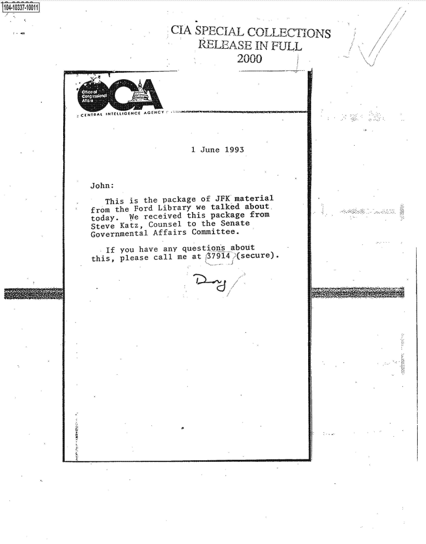 handle is hein.jfk/jfkarch19355 and id is 1 raw text is: ~O337~1 0011


CIA  SPECIAL   COLLECTIONS

     RELEASE IN FULL
             2000        /


zCfmIRAL 1NT~t71GENCE AGENCY








  John:

     This is the pac
  from the Ford Libr
  today.  We receive
  Steve Katz, Counse
  Governmental Affai

     If you have any
  this, please call


1 June 199


3


kage of JFK material
ary we talked about.
d this package from
l to the Senate
rs Committee.

questions about
me at 37914 (secure).


imm~


V


