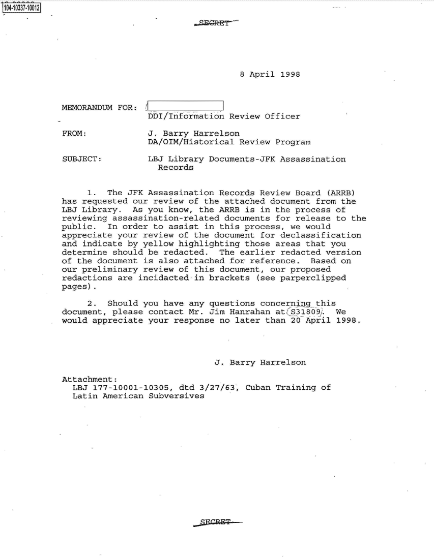 handle is hein.jfk/jfkarch19356 and id is 1 raw text is: 104-10337-10012







                                               8 April 1998



            MEMORANDUM FOR:
                             DDI/Information Review Officer

            FROM:            J. Barry Harrelson
                             DA/OIM/Historical Review Program

            SUBJECT:         LBJ Library Documents-JFK Assassination
                               Records


                 1.  The JFK Assassination Records Review Board  (ARRB)
            has requested our review of the attached document from the
            LBJ Library.  As you know, the ARRB is in the process of
            reviewing assassination-related documents for release to the
            public.  In order to assist in this process, we would
            appreciate your review of the document for declassification
            and indicate by yellow highlighting those areas that you
            determine should be redacted.  The earlier redacted version
            of the document is also attached for reference.  Based on
            our preliminary review of this document, our proposed
            redactions are incidacted in brackets  (see parperclipped
            pages).

                 2.  Should you have any questions concerning this
            document, please contact Mr. Jim Hanrahan at(S31809.  We
            would appreciate your response no later than 20 April  1998.




                                          J. Barry Harrelson

            Attachment:
              LBJ 177-10001-10305, dtd 3/27/63, Cuban Training of
              Latin American Subversives


gPrR~T


