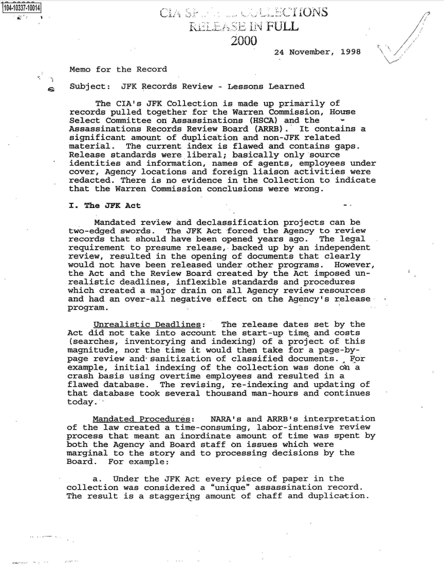 handle is hein.jfk/jfkarch19358 and id is 1 raw text is: 

                            kuLJ.>li I~FULL
                                2000
                                        24 November, 1998

 Memo for the Record

 Subject:  JFK Records Review - Lessons Learned

      The CIA's JFK Collection is made up primarily of
 records pulled together for the Warren Commission, House
 Select Committee on Assassinations (HSCA) and the
 Assassinations Records Review Board (ARRB). It contains a
 significant amount of duplication and non-JFK related
 material.  The current index is flawed and contains gaps.
 Release standards were liberal; basically only source
 identities and information, names of agents, employees under
 cover, Agency locations and foreign liaison activities were
 redacted. There is no evidence in the Collection to indicate
 that the Warren Commission conclusions were wrong.

 I. The JFK Act

     Mandated review and declassification projects can be
two-edged  swords. The JFK Act forced the Agency to review
records  that should have been opened years ago. The legal
requirement to presume release, backed up by an independent
review, resulted in the opening of documents that clearly
would not have been released under .other programs. However,
the Act and the Review Board created by the Act imposed un-
realistic deadlines, inflexible standards and procedures
which created a major drain on all Agency review resources
and had an over-all negative effect on the Agency's release
program.

     Unrealistic Deadlines:   The release dates set by the
Act did not take into account the start-up tim4 and costs
(searches, inventorying and indexing) of a project of this
magnitude, nor the time it would then take for a page-by-
page review and-sanitization of classified documents.  For
example, initial indexing of the collection was done oni a
crash basis using overtime employees and resulted in a
flawed database.  The revising, re-indexing and updating of
that database took several thousand man-hours and continues
today.

     Mandated Procedures:   NARA's and ARRB's interpretation
of the law created a time-consuming, labor-intensive review
process that meant an inordinate amount of time was spent by
both the Agency and Board staff on issues which were
marginal to the story and to processing decisions by the
Board.  For example:

     a.  Under the JFK Act every piece of paper in the
collection was considered a unique assassination record.
The result is a staggerng  amount of chaff and duplication.


