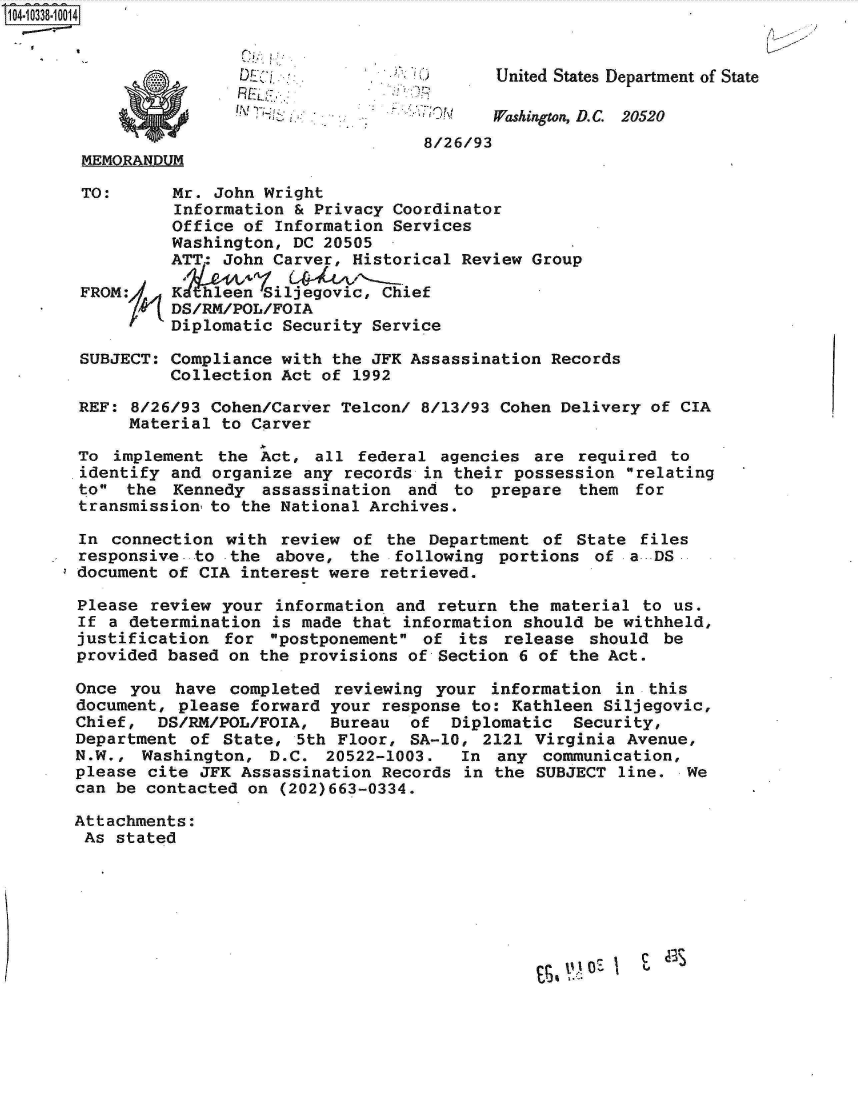 handle is hein.jfk/jfkarch19360 and id is 1 raw text is: 10-338-0014


D~ :
REK,
!~~! ~'~7


United States Department of State


  -    Washington, D.C. 20520
8/26/93


MEMORANDUM


TO:





FROM:/


Mr. John Wright
Information & Privacy Coordinator
Office of Information Services
Washington, DC 20505
ATT: John Carver, Historical Review Group

Khl~een  Siljegovic, Chief
DS/RM/POL/FOIA
Diplomatic Security Service


SUBJECT:  Compliance with the JFK Assassination Records
          Collection Act of 1992

REF:  8/26/93 Cohen/Carver Telcon/ 8/13/93 Cohen Delivery of CIA
     Material  to Carver

To  implement the  Act, all  federal agencies are  required to
identify  and organize any records in their possession  relating
to  the  Kennedy  assassination  and to  prepare  them  for
transmission  to the National Archives.

In  connection with  review of the  Department of  State files
responsive- to  the above,  the following  portions of  a-DS
document of  CIA interest were retrieved.

Please  review your information and  return the material to us.
If a  determination is made that information should be withheld,
justification  for  postponement of  its release  should be
provided based  on the provisions of Section 6 of the Act.

Once  you have  completed reviewing your  information  in this
document, please  forward your response to: Kathleen Siljegovic,
Chief,  DS/RM/POL/FOIA,   Bureau  of  Diplomatic  Security,
Department  of State, 5th  Floor, SA-10, 2121 Virginia  Avenue,
N.W.,  Washington,  D.C. 20522-1003.   In  any communication,
please cite  JFK Assassination Records in the  SUBJECT line.  We
can be contacted on  (202)663-0334.

Attachments:
As  stated


'I  £


0


