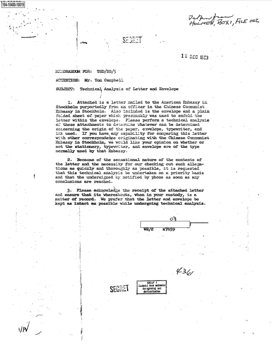 handle is hein.jfk/jfkarch19368 and id is 1 raw text is: 14.10400-10019










                                                                        18 DEC 1ses




                     ~-caAna     tOR: TSD/DB/5

                     A'NON: Mr- To Campbell

                     SUBJECT:  Technica Analysis of Letter and Envelope


                          1.  Attached is a letter =ailed to the A erican Ebassy ia
                     Stockholm purportedly fra an officer in the Chinese Com-xiist
                     E=7oassy in Stockholm. Also included is the envelope and a plain
                     fo: ded sheet of parer whicr. pres::bl was used to enfold the
                     letter within the envelope . Please perform a technical analysis
                     of these attaeaments to deeerz-ne -.-hatever can be detemu.ed
                     crcerning  the origin of the pap.er, eavelope, typewriter, and
                     i-rk used. If you have any capability for comparing this letter
                     vTith other correspondeke originating with the Chinese Ca==ist
                     Enbassy in Stockholm, we vc-ld like your opinion on whether or
                     not the statIaery, typevr-.ter, and envelope are of the type
                     nomally used by  that Embas sy.

                          2. Because of the sensational nature of the contents of
                     the letter and the necessity for o  checking out such alle R-
                     tions as quickly and thoroughjly as possible, it is requested
                     that this technical analysis be undertaken on a priority basis
                     and that the undersigned by notified by phone as soon as any
                     conclusions are reached.

                          3. Please acknowledge the receipt of the attached letter
                     and enure that its vhereabouts, when in your custody, is a
                     matter of record. We prefer that the letter and envelope be
                     kept as intact as possible vaile undergoing technical analysis.





                                                        m/2     X7659








                                                                   6S



                                                      fi   r a





                    -VH


