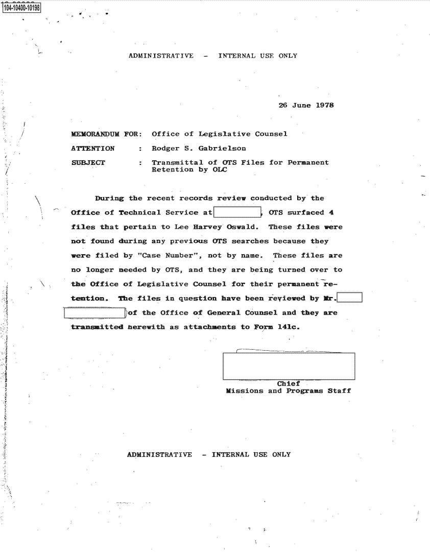 handle is hein.jfk/jfkarch19374 and id is 1 raw text is: S1O4~iO4OO~1O198


ADMINISTRATIVE  -  INTERNAL USE ONLY






                                26 June 1978


MEMORANDUM

ATTENTION

SUBJECT


FOR:


Office of Legislative Counsel

Rodger S. Gabrielson

Transmittal of OTS Files for Permanent
Retention by OLC


     During  the recent records review conducted by the

Office of Technical  Service at[           (TS surfaced 4

files that pertain  to Lee Harvey Oswald.  These files were

not found during any previous  OTS searches because they

were filed by Case Number,  not by name.  These files are

no longer needed by OTS, and  they are being turned over to

the Office of Legislative Counsel  for their permanent re-

tention.  The files in question  have been reviewed by Mr.

            of the Office of General  Counsel and they are

transiItted herewith as attachments  to Form 141c.


           Chief
Missions and Programs Staff


ADMINISTRATIVE  - INTERNAL USE ONLY


e


