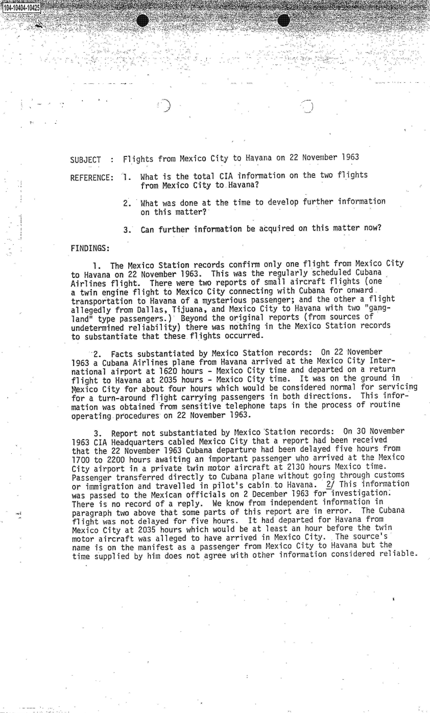 handle is hein.jfk/jfkarch19388 and id is 1 raw text is: 




                                 Z En










SUBJECT     Flights from Mexico City to Havana  on 22 November 1963

REFERENCE:  1.  What is the total CIA  information on the two flights
                from Mexico City to Havana?

            2.  What was done at the  time to develop further information
                on this matter?

            3.  Can further  information be acquired on this matter now?

FINDINGS:

     1.  The Mexico Station records  confirm only one flight from Mexico City
to Havana on 22 November  1963. This  was the regularly scheduled Cubana
Airlines flight.  There were  two reports of small aircraft flights (one
a twin engine flight to Mexico  City connecting with Cubana for onward
transportation to Havana of  a mysterious passenger; and the other a flight
allegedly from Dallas, Tijuana,  and Mexico City to Havana with two gang-
land type passengers.)   Beyond the original reports (from sources of
undetermined reliability)  there was nothing in the Mexico Station records
to substantiate that  these flights occurred.

     2.  Facts  substantiated by Mexico Station records:  On 22 November
1963 a Cubana Airlines  plane from Havana arrived at the Mexico City Inter-
national airport at  1620 hours - Mexico City time and departed on a return
flight to Havana at  2035 hours - Mexico City time.  It was on the ground in
Mexico City  for about four hours which would be considered normal for servicing
for a turn-around  flight carrying passengers in both directions.  This infor-
mation was obtained  from sensitive telephone taps in the process of routine
operating procedures  on 22 November 1963.

     3.  Report  not substantiated by Mexico 'Station records: On 30 November
1963 CIA Headquarters  cabled Mexico City that a report had been received
that the  22 November 1963 Cubana departure had been delayed five hours from
1700 to  2200 hours awaiting an important passenger who arrived at the Mexico
City airport  in a private twin motor aircraft at 2130 hours Mexico time.
Passenger  transferred directly to Cubana plane without going through customs
or  immigration and travelled in pilot's cabin to Havana.  2/ This information
was  passed to the Mexican officials on 2 December 1963 for investigation.
There  is no record of a reply.  We know from independent information in
paragraph  two above that some parts of this report are in error.  The Cubana
flight was  not delayed for five hours.  It had departed for Havana from
Mexico  City at 2035 hours which would be at least an hour before the twin
motor  aircraft was alleged to have arrived in Mexico City.  The source's
name  is on the manifest as a passenger from Mexico City to Havana but the
time  supplied by him does not agree with other information considered reliable.


