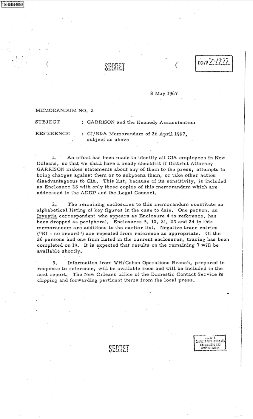 handle is hein.jfk/jfkarch19392 and id is 1 raw text is: S1O4~iO4O4~1O447


8 May 1967


MEMORANDUM NO. 2


SUBJECT

REFERENCE


: GARRISON   and the Kennedy Assassination

: CI/R&A  Memorandum   of 26 April 1967,
  subject as above


      1.   An effort has been made to identify all CIA employees in New
Orleans, so that we shall have a ready checklist if District Attorney
GARRISON   makes  statements about any of them to the press, attempts to
bring charges against them or to subpoena them, or take other action
disadvantageous to CIA. This list, because of its sensitivity, is included
as Enclosure 28 with. only those copies of this memorandum which are
addressed to the ADDP and the Legal Counsel.

      2.   The  remaining enclosures to this memorandum constitute an
alphabetical listing of key figures in the case to date. One person, an
Izvestia correspondent who appears as Enclosure 4 to reference, has
been dropped as peripheral. Enclosures 5, 10, 21, 23 and 24 to this
memorandum   are additions to the earlier list. Negative trace entries
(RI - no record) are repeated from reference as appropriate. Of the
26 persons and one firm listed in the current enclosures, tracing has been
completed on 19. It is expected that results on the remaining 7 will be
available shortly.

      3.   Information from WH/Cuban  Operations Branch, prepared in
response to reference, will be available soon and will be included in the
next report. The New  Orleans office of the Domestic Contact Service ts
clipping and forwarding pertinent items from the local press.


.1


(


(


J U


