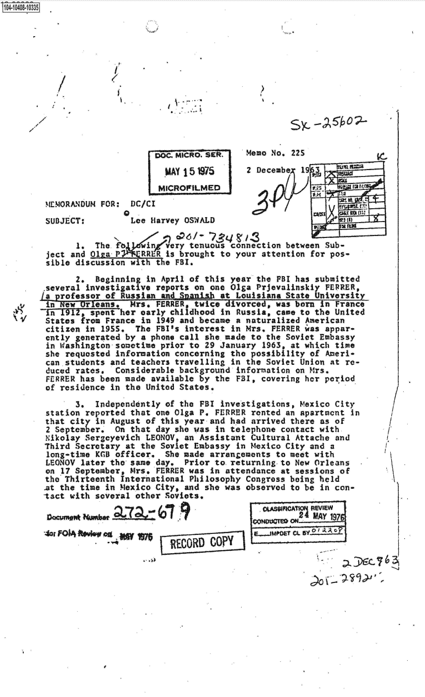 handle is hein.jfk/jfkarch19433 and id is 1 raw text is: S1O4~iO4O8~1O335


*~ - :2
4


s~c   A~o--


                      D~ MICR. R


                      MICROFILMED
!ENIORANDUM FOR: DC/C I


SUBJECT:


.
Lee  Harvey OSWALD


ecuo No~e ZZ3

Decembe-  19,


     2p~zJ;W x


       1.  The.      inevery  tenuous connection between Sub-
 ject and 01sa P RR'R is brought to your attention for pos-
 sible discussion with t e FBI.

       2.  Beginning in April of this year  the FBI has submitted
 .several investigative reports on one Olga Prjevalinskly FERRER,
La professor of Russian _and Snish  at Louisiana State University


inR -Orleans, Mrs. FERRER, twice divorced, was born In France
-in 1912, spent her early childhood in  Russia, came to the United
States  from France in  1949 and became a naturalized American
citizen  in l95S.  The FBI's interest  in Mrs. FERRER was appar-
cntly  generated by a phone call she made  to the Soviet Embassy
in  Washington sometime prior to 29 January  1963, at which time
she  requested information concerning the  possibility of Ameri-
can  students and teachers travelling  in the Soviet Union at re-
duced  rates.  Considerable background  information on Mrs.
FERRER  has been made available by the  FBI, covering her period
of  residence in the United States.


      3.  Independently  of the FBI investigations, Mexico City
station reported  that one Olga P. FERRER rented an apartment in
that city  in August of this year and had arrived there as of
2 September.  On  that day she was in telephone contact with
Nikolay Sergcyevich  LEONOV, an Assistant Cultural Attache and
Third Secretary  at the Soviet Embassy in Mexico City and a
long-time KGB officer.   She made arrangements to meet with
LEONOV  later the same day. Prior  to. returning to New Orleans
on 17 September, Mrs.  FERRER was in attendance at sessions of
the Thirteenth  International Philosophy Congress being held
at the time in Mexico  City, and she was observed to be in con-
tact with several  other Soviets.


9ouW0            o                             MAY 1976




                 RECORD   COPy I


0


I
(
I


,1


  /
  /
r


I,)


/


I .


-S


I I -


2


