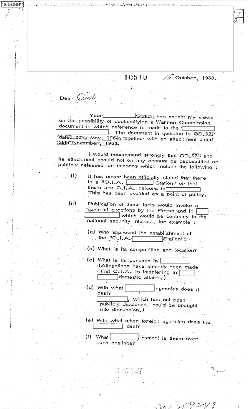 handle is hein.jfk/jfkarch19452 and id is 1 raw text is: 104r040r041                                             -













                                             10510          ,P2October,   1968.



                     Dear


                                Yourl              ttin  has sought my  views
                     on the possibility of declassifying a Warren Commission
                     document  in which reference  is made  to the.V
                                         The  document  in question is CD  927j
                    dit~ed22nd   May,  1963q together with an attachment dated
                    ~29th~iN vembr-,_l1963.

                                I would recommend   strongly that C9D  and
                     its attachment should not on any account be declassified or
                     publicly released for reasons which  include the following

                           )    It has never been officially stated that there
                                is a C.I.A.  I         Station or that
                                there are C.I.A.  officers in
                                This has  been avoided as a  point of policy.

                         00     Publication of these facts would invoke a
                                spate of quetions b- the Prcos  and  in,
                                            which  would be  contrary to the
                               national security interest, for example

                               (a)  Who  approved the establishment of
                                    the C.I.A.            Station

                               (b) What  is its composition, and location?

                               (c) What  is its purpose in
                                    (Allegations. have already been made
                                    that C.I.A.  is interfering in
                                           domestic affairs.)

                               (d) With what             agencies does it
                                   deal?
                                                which  has not been
                                    publicly disclosed, could be brought
                                    into discussion.)

                               (e) With what other foreign agencies does  the
                                              deal?

                               f)  What            control is there over
                                   such dealings?


