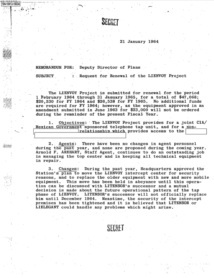 handle is hein.jfk/jfkarch19465 and id is 1 raw text is: 104.10413.10034








                                              21 January  1964





             MEMORANDUM FOR:  Deputy  Director of Plans

             SUBJECT        : Request for Renewal of  the LIENVOY Project



                  The LIENVOY Project  is submitted for renewal for the period
             1  ebruary  1964 through 31 January 1965, for a total of $47,068;
             $20,530 for FY  1964 and $26,538 for FY 1965.  No additional funds
             are required  for FY 1964; however, as the equipment approved in an
             amendment submitted  in June 1963 for $23,000 will not be ordered
             during the remainder  of the present Fiscal Year.

                  1.  Objectives:   The LIENVOY Project provides for a joint CIA/
         .   Mexican Government sponsored telephone tap unit,.and  for a non-
                              relationship which provides  access to the


                  2.. Agents:   There have been no changes in agent personnel
             during the past  year, and none are proposed during the coming year.
             Arnold F. AREHART,  Staff Agent, continues to do an outstanding job
             in managing the  top center and in keeping all technical equipment
             in repair.

                  3.  Changes:  During the.past year, Headquarters  approved the
             Station's plan to move  the LIENVOY intercept center for security
             reasons, and to replace  the older equipment with new and more mobile
             equipment.  This move  has been held in abeyance until this opera-
             tion can be  discussed with LITENSOR's successor and a mutual
             decision is made about the future operational pattern  of the tap
             phase of LIENVOY.  LITENSOR's successor will not  officially replace
             him until December  1964. Meantime, the security  of the intercept
             premises has been tightened and  it is believed that LITENSOR or
             LIELEGANT could handle any problems which might  arise.




                                         SECRET


