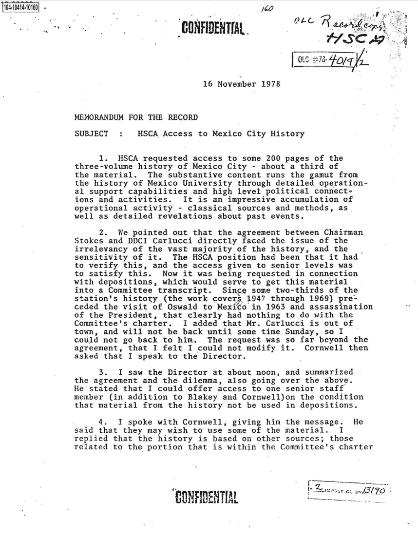 handle is hein.jfk/jfkarch19522 and id is 1 raw text is: 


                       CON' DENifL~




                           16 November 1978



MEMORANDUM FOR THE RECORD

SUBJECT      HSCA Access  to Mexico City History


     1.  HSCA requested access  to some 200 pages of the
three-volume history of Mexico  City - about a third of
the material.  The substantive  content runs the gamut from
the history of Mexico University  through detailed operation-
al support capabilities and high  level political connect
ions and activities.  It  is an impressive accumulation of
operational activity - classical  sources and methods, as
well as detailed revelations  about past events.

     2.  We pointed out that  the agreement between Chairman
Stokes and DDCI Carlucci directly  faced the issue of the
irrelevancy of the vast majority  of the history, and the
sensitivity of it.  The HSCA position had been that it had
to verify this, and the access  given to senior levels was
to satisfy this.  Now it was being  requested in connection
with depositions, which would  serve to get this material
into a Committee transcript.   Singcp some two-thirds of the
station's histoiy (the work covers  1947 through 1969) pre-
ceded the visit of Oswald to Mexitho' in 1963 and assassination
of the President, that clearly had nothing to do with the
Committee's charter.  I added  that Mr. Carlucci is out of
town, and will not be back until  some time Sunday, so I
could not go back to him.  The  request was so far beyond the
agreement, that I felt I could not modify  it. Cornwell then
asked that I speak to the Director.

     3.  I saw the Director  at about noon, and summarized
the agreement and the dilemma,  also going over the above.
He stated that I could offer  access to one senior staff
member (in addition to Blakey  and Cornwell)on the condition
that material from the history  not be used in depositions.

     4.  I spoke with Cornwell,  giving him the message. He
said that they may wish to use  some of the material.  I
replied that the history  is based on other sources; those
related to the portion that  is within the Committee's charter




                                                      IM&TCL
                    C 01NF  EItT fAL


