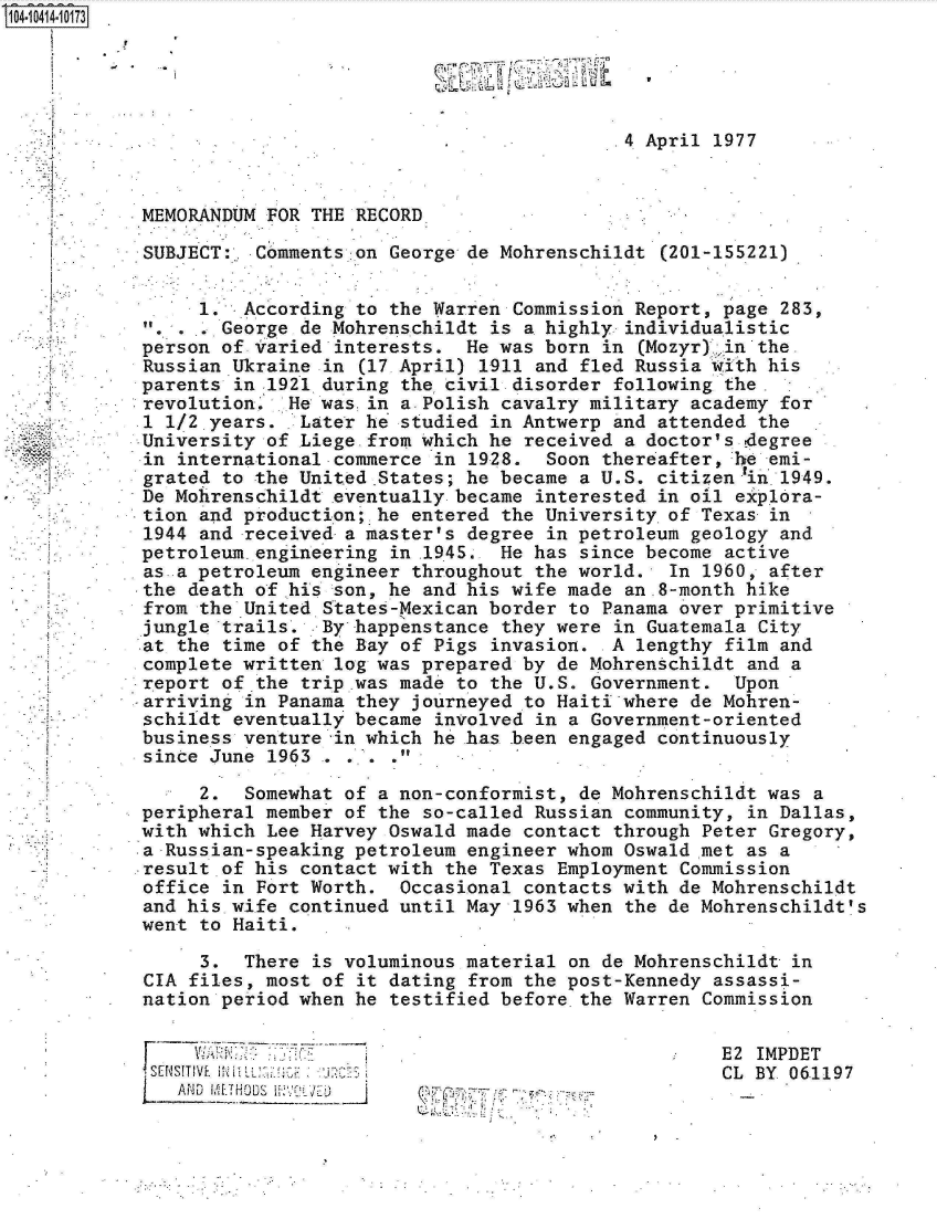 handle is hein.jfk/jfkarch19525 and id is 1 raw text is: 104-10414-10173


































  '    -


SU


                                            .4 April 1977



 MEMORANDUM FOR THE RECORD

 SUBJECT:  Comments on George de Mohrenschildt  (201-155221)


      1.  According to the Warren Commission Report, page  283,
        George de Mohrenschildt is a highly  individualistic
 person of Varied interests.  He was born  in (Mozyr) .in the
 Russian Ukraine in (17 April) 1911 and fled Russia with  his
 parents in 1921 during the civil. disorder following the.
 revolution.  He was.in a.Polish cavalry military academy  for
 .1 1/2,years. Later he studied in Antwerp  and attended the
 University of Liege-from which he received  a doctor's.degree
 in international commerce in 1928.  Soon thereafter, he  emi-
 grated to the United.States; he became a U.S. citizenlin .1949.
 De Mohrenschildt eventually became interested  in oil explora-
 tion and production; he entered the University.of Texas  in
 1944 and received a master's degree in petroleum  geology and
 petroleum.engLneering in .1945. He has since become  active
 as a petroleum engineer throughout the world.   In 1960, after
 the death of his son, he and his wife made  an.8-month hike
 from the United States-Mexican border to Panama over primitive
 jungle trails.  By happenstance they were  in Guatemala City
 at the time of the Bay of Pigs invasion. -A  lengthy film and
 complete written log was prepared by de Mohrenschildt  and a
report  of.the trip .was made to the U.S. Government.  Upon
arriving  in Panama they journeyed to Haiti where de Mohren-
schildt  eventually became involved in a Government-oriented
business  venture in which he has been engaged  continuously
since  June 1963 . . . .

      2.  Somewhat of a non-conformist, de Mohrenschildt was  a
 peripheral member of the so-called Russian  community, in Dallas,
 with which Lee Harvey Oswald made contact  through Peter Gregory,
 a Russian-speaking petroleum engineer whom Oswald met  as a
 result of his contact with the Texas Employment  Commission
 office in Fort Worth.  Occasional contacts with de Mohrenschildt
 and his wife continued until May 1963 when  the de Mohrenschildt's
 went to Haiti.

      3.  There is voluminous material on de Mohrenschildt  in
 CIA files, most of it dating from the post-Kennedy  assassi-
 nation period when he testified before the Warren  Commission


E2 IMPDET
CL BY 061197


          V  *~ -
~ J. ..; -. ..


F


Fs'E'_NSITIVE. M
   AND


9


