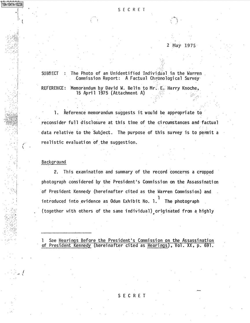 handle is hein.jfk/jfkarch19531 and id is 1 raw text is: S104-10414-10236


SEC   RET


2 MIay 1975


SUBOECT     The Photo of an Unidentified Individual in the Warren
              Commission Report:  A Factual Chronological Survey

REFERENCE:  Memorandum by David W. Belin to Mr. E.. Harry Knoche,
              15 April 1975 (Attachment A)


     1.  Reference memorandum suggests it would be appropriate to

reconsider full disclosure at this time of the circumstances and factual

data relative to the Subject.  The purpose of this survey is to permit a

realistic evaluation of the suggestion.


Background

     2.  This examination and summary of the record concerns a cropped

photograph considered by the President's Commission on the Assassination

of President Kennedy (hereinafter cited as the Warren Commission) and
                                               1
introduced into evidence as Odum Exhibit No. 1.   The photograph

(together with others of the same individual).originated from a highly




1  See Hearings Before the President's Commission on the Assassination
of President Kennedy (hereinafter cited as Hearings), Vol. XX, p. 691.


SECRET


I,


