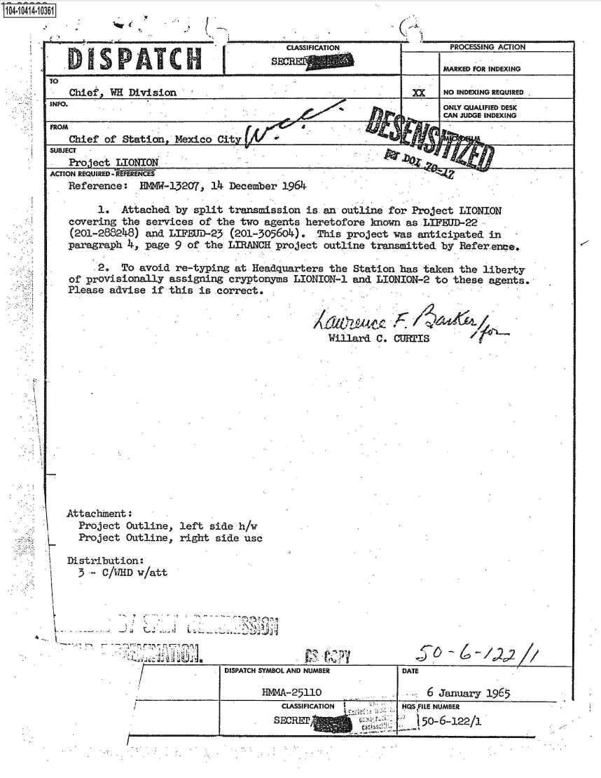 handle is hein.jfk/jfkarch19536 and id is 1 raw text is: 
. ...........


MARKED FOR INDEXING


TO
    Chief, WH Division                                            XX    NO INDEXING REQUIRED
INFO.
                                                                        ONLY QUALIFIED DESK
                                                                        CAN JUDGE INDEXING
FROM
    Chief of Station   Mexico  City
SUBJECT                                                      A
    Project LIONION
ACTION REQUIRED - N-REN
   Reference:   EMMW-13207,  14  December 1964

         1.  Attached  by split  transmission  is an outline  for Project  LIONION
    covering the  services of the  two agents  heretofore  known as LIFEUD-22
    (201-288248)  and LIFEUD-23  (201-305604).   This project  was anticipated  in
    paragraph 4, page  9 of the  LIRANCH project  outline  transmitted by  Referlence.

        .2.  To avoid  re-typing  at Headquarters  the Station  has taken  the liberty
    of provisionally  assigning  cryptonyms  LIONION-1 and  LIONION-2 to  these agents.
    Please advise  if this is .correct.


Willard  C.


C  ~is             


Attachnent:
  Project  Outline,  left
  Project  Outline,  righ

Distribution:
  3-   C/WHD w/att




                 -A<


side  h/v
t side usc


DISPATCH SYMBOL AND NUMBER

       HMMA-25110


CLASSIFICATION
SECRETaW        t!v. -


DATE

     6 January 1965


HQS FILE NUMBER
   150-6-122/1


1O4~iO414~1O361


   CLASSIFICATION
SWRIO


1


PROCESSING ACTION


1:


