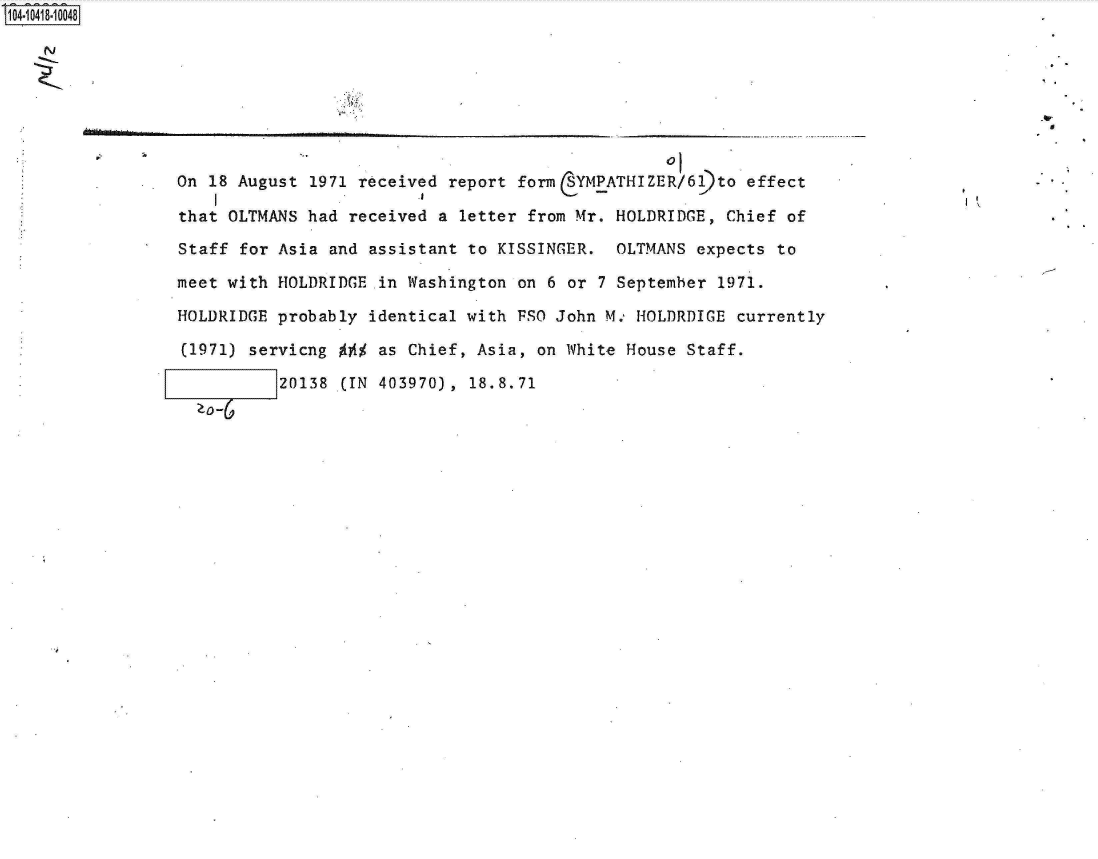 handle is hein.jfk/jfkarch19558 and id is 1 raw text is: 140i418-10048

   N






                 On 18 August 1971 received report form  YMPATHIZER/6)to   effect

                 that OLTMANS had received a letter from Mr. HOLDRIDGE,  Chief of

                 Staff for Asia and assistant to KISSINGER.  OLTMANS  expects to

                 meet with HOLDRIDGE in Washington on 6 or  7 September 1971.

                 HOLDRIDGE probably identical with FSO John M., HOLDRDIGE currently

                 (1971) servicng     as Chief, Asia, on White House  Staff.

                           20138 (IN 403970), 18.8.71


