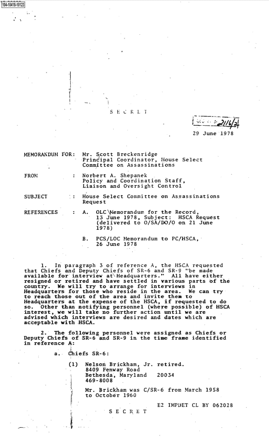 handle is hein.jfk/jfkarch19564 and id is 1 raw text is: S1O4~iO418~1O123


'.1
I.


S E C K 1. '1'


29 June 1978


MEMORANDUM FOR.: Mr. Scott  Breckenridge
                 Prindipal  Coordinator, House Select
                 Committee  on Assassinations

FROM           : Norbert  A. Shepanek
                 Policy  and Coordination Staff,
                 Liaison  and Oversight Control

SUBJECT          House Select  Committee on As.sassinations
                 Request


REFE RENCES


:  A.  OLC\ Iemorandum for the Record,
       13 June 1978, Subject:  HSCA  Request
       (delivered to O/SA/DO/O on 21 June
       1978)


                 B.  PCS/LOC  Memorandum to PC/HSCA,
                      26 June 1978



     1.  In paragraph  3 of reference A, the HSCA requested
that Chiefs and Deputy Chiefs  of SR-6 and SR-9 be made
available for interview  at'\Headquarters. All have either
resigned or retired and have  settled in various parts of the
country.  We will try to arrange  for interviews in
Headquarters for those who  reside in the area.  We can try
to reach those out of the area  and invite them to
Headquarters at the expense  of the HSCA, if requested to do
so.  Other than notifying personnel  (where possible) of HSCA
interest, we will take no  further action until we are
advised which interviews are  desired and dates which are
acceptable with .HSCA.

     2.  The following personnel were  assigned as Chiefs or
Deputy Chiefs of SR-6 and SR-9  in the time frame identified
in reference A:

         a.  Chiefs SR-6:


(1)





jf,




I


Nelson Brickham, Jr. retired.
8409 Fenway Road
Bethesda, Maryland   20034
469-8008
Mr. Brickham was C/SR-6  from March 1958
to October 1960


E2 IMPDET CL BY 062028


S E C R E T



