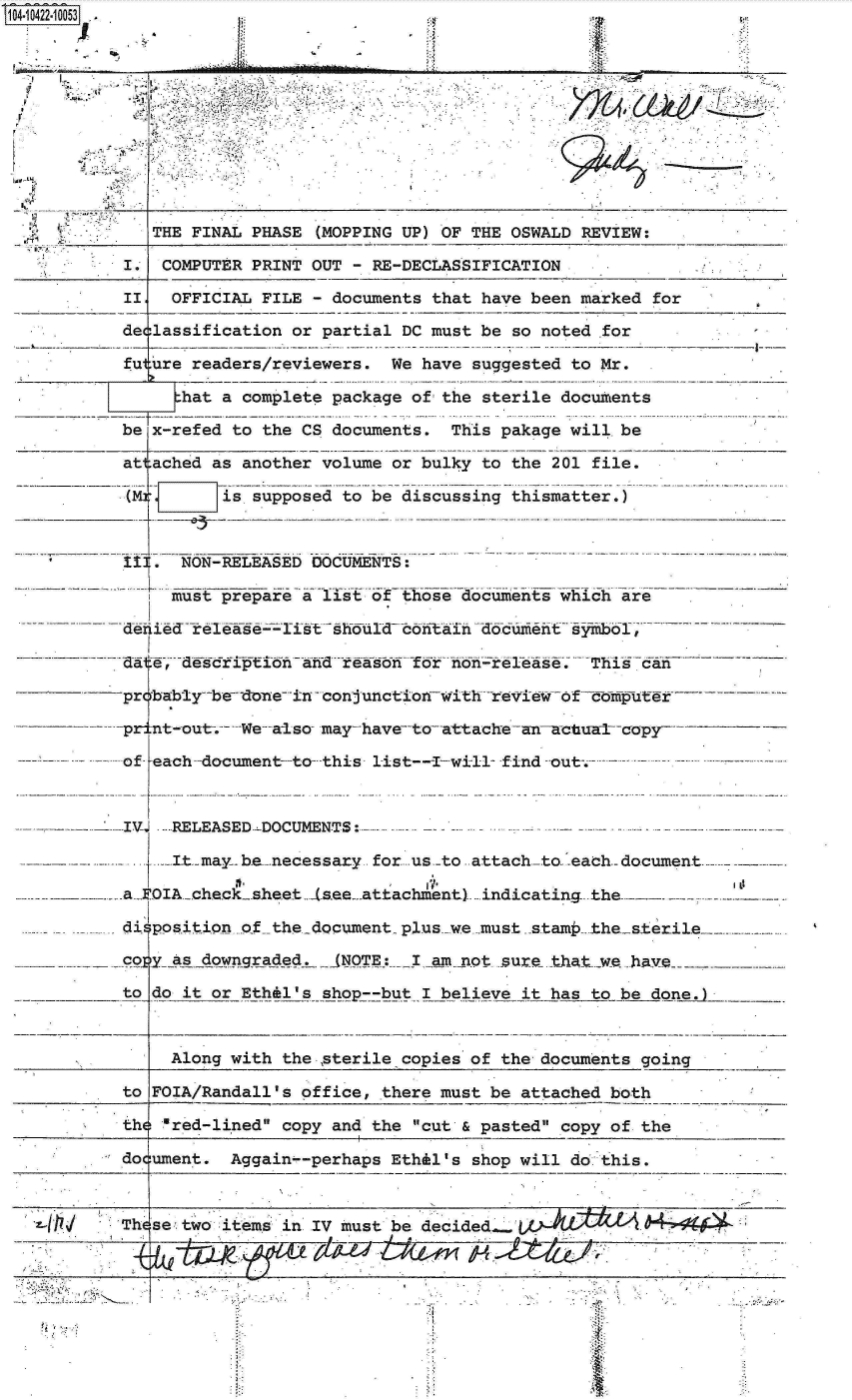 handle is hein.jfk/jfkarch19629 and id is 1 raw text is: 0O4-10422-10053





                                .................................





              THE FINAL PHASE (MOPPING UP) OF THE OSWALD REVIEW:

           I.  COMPUTER PRINT OUT - RE-DECLASSIFICATION

           II   OFFICIAL FILE - documents that have been marked for

           declassification or partial DC must be so noted .for

           fu ure readers/reviewers.  We have suggested to Mr.

                 hat a complete package of the sterile documents

           be x-refed to the CS documents.  This pakage will. be

           attached as another volume or bulky to the 201 file.

           (M.       is supposed to be discussing thismatter.)



           II[.  NON-RELEASED DOCUMENTS:

                must prepare a l1st of those documents which are

           -deiie releaserist   shoild contaitdculflefi~t siimbol,;-- -

           dat,   es fi anhd reason for nierase. This can

           probably--be-dein  - conjunction-with revie of foltiputer

           priat-out-  We--aiso may- have-to- attache -anc -acual--copy-

           of each-document-to this list---I-wi-ll- find -out-.---


           IVJ  RELEASED.DOCUMENTS:-

                 Itmay be.necessary for us .-to attach-to each-document.

           a- OIA.check-sheet (s.ee-.attachment).. indicating. -the..

           di position of the document plus-_we -must stam thesterile

           co y as. downgraded.  NOTE:  I am not sure tha

           to do it or Eth-l   shop--but I believe it has to be done.



                Along with the sterile copies of the documents going

           to FOIA/Randall's office, there must be attached both

           the red-lined copy and the cut & pasted copy of the

           document.  Aggain--perhaps Ethil's shop will do this.



           Th setwo  items in IV must be decided.   L   DL

                   f ~.4



