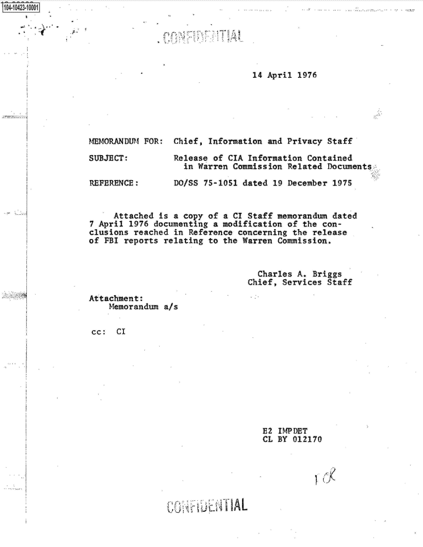 handle is hein.jfk/jfkarch19685 and id is 1 raw text is: S1O4~iO423~1OOO1


'C  ~


14 April 1976


MEMORANDUM FOR:

SUBJECT:

REFERENCE:


Chief, Information and Privacy  Staff

Release of CIA Information  Contained
  in Warren Commission  Related Documents.

DO/SS 75-1051 dated  19 December 1975


     Attached is  a copy of a CI Staff memorandum dated
7 April 1976 documenting  a modification of the con-
clusions reached  in Reference concerning the release
of FBI reports relating  to the Warren Commission.


                                   Charles A. Briggs
                                 Chief, Services Staff


Attachment:
    Memorandum  a/s


cc:  CI


E2 IMPDET
CL BY 012170


~~t*T idA L


...........


