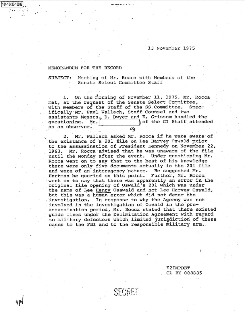 handle is hein.jfk/jfkarch19686 and id is 1 raw text is: 104-10423-10002 -        *t-








                                                  13 November 1975



                MEMORANDUM FOR THE RECORD

                SUBJECT:  Meeting of Mr. Rocca with Members of the
                          Senate Select Committee Staff


                     1.  On the morning of November 11, 1975, Mr. Rocca
                met, at the request of the Senate Select Committee,
                with members of the Staff of the SS.Committee.  Spec-
                ifically Mr. Paul Wallach, Staff Counsel and two
                assistants Messrs  D. Dwyer and E. Grissom handled the
                questioning.  Mr.               of the CI Staff.attended
                as an observer.    -

                     2.  Mr. Wallach asked Mr. Rocca if he were aware of
                the existance of a 201 file on Lee Harvey Oswald prior
                to the assassination of President Kennedy on November 22,
                1963.  Mr. Rocca advised that he was unaware of the file
                until the Monday after the event.  Under questioning Mr.
                Rocca went on to say that to the best of his knowledge
                there were only five documents actually in the 201 file
                and were of an interagency nature.  He suggested Mr.
                Hartman be queried on this point.  Further, Mr. Rocca.
                went on to say that there was apparently an error in the
                original file opening of Oswald's 201 which was under
                the name of Lee Henry Osawald and not Lee Harvey Oswald,
                but this was a human error which did not deter the
                investigation.  In response to why the Agency was not
                involved in the investigation of Oswald in the pre-
                assassination period, Mr. Rocca stated that there existed
                guide lines under the Delimitation Agreement with regard
                to military defectors which limited juriadiction of these
                cases to the FBI and to the responsible military arm.








                                                        E2IMPDET
                                                        CL BY 008885




             ~L


