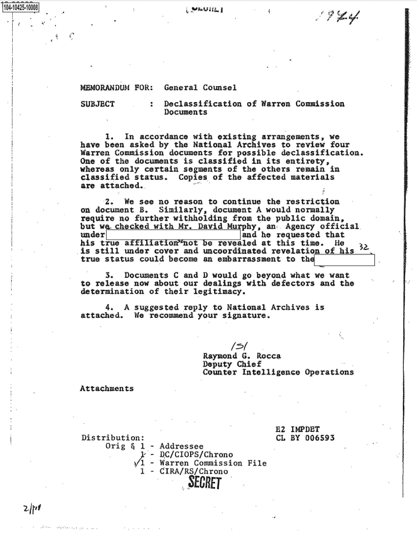 handle is hein.jfk/jfkarch19698 and id is 1 raw text is: 1O4~iO425~1OOO8

I


MEMORANDUM FOR:  General Counsel


SUBJECT


,


Declassification of Warren Commission
Documents


     1.  In accordance with existing arrangements, we
have been asked by the National Archives  to review four
Warren Commission documents  for possible declassification.
One of the documents is classified in its entirety,
whereas only certain segments of the others  remain in
classified status.  Copies of the affected materials
are attached..

     2.  We see no reason to continue  the restriction
on document B.  Similarly, document A would normally
require no further withholding from the public  domain,
but we..checked with Mr. David Murphy, an. Agency official,
under                            and he  requested that
his true affiliatio'not be  revealed at this time.  ie
is still under cover and uncoordinated  revelation of his
true status could become an embarrassment  to th

     3.  Documents C and D would go beyond what we want
to release now about our dealings with  defectors and the
determination of their legitimacy.

     4.  A suggested reply to National Archives  is
attached.  We recommend your signature.



                         Raymond G. Rocca
                         Deputy Chief
                         Counter  Intelligence Operations


Attachments


Distribution:
     Orig & 1 - Addressee
              - D)C/CIOPS/Chrono
           V1-  Warren Commission File
           1  - CIRA/RS/Chrono
                      $ERET


E2 IMPDET
CL BY 006593


'ji


