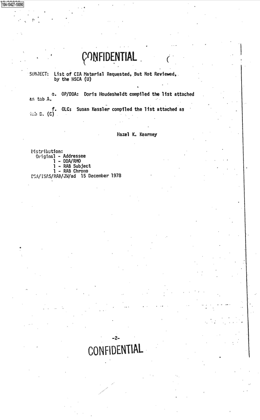 handle is hein.jfk/jfkarch19709 and id is 1 raw text is: S1O4~iO427~1OO9O


1,


                     9ONFI   DENTIAL.

SUBJECT: List of CIA Material Requested, But Not Reviewed,.
          by the HSCA (U)

          e. OP/DDA: Doris Houdesheldt compiled the list attached
as. tab A.

         f. OLC;  Susan Kessler compiled the list attached as
    Haze (C)


                                  Hazel K. Kearney


Distribution:
  Original - Addressee
         1 - DDA/RMO
         1 - RAB Subject
         1 - RAB Chrono
ESA!ISAS/RAB/JW/ad 15 December 1978


         -2-

CON   FIDENTIAL


