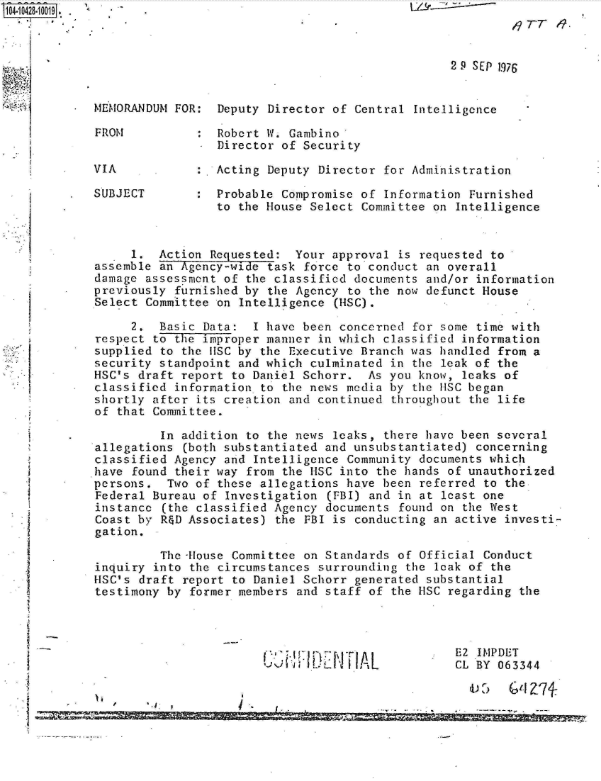 handle is hein.jfk/jfkarch19721 and id is 1 raw text is: 
                                                              119TT   .

              *                                       2 9 SEP 1976



    MEMORANDUM FOR:  Deputy Director of Central  Intelligence

    FROM           : Robert W. Gambino
                     Director of Security

    VIA           :  Acting Deputy Director  for Administration

    SUBJECT       :  Probable Compromise of  Information Furnished
                     to the House Select Committee on  Intelligence



         1.  Action Requested:  Your approval  is requested to
    assemble an Agency-wide task force to conduct an overall
    damage assessment of the classified documents and/or information
*   previously furnished by the Agency to the now defunct House
    Select Committee on Intelligence  (HSC).

         2.  Basic Data:  I have been concerned  for some time with
    respect to the improper manner in which classified information
    supplied to the IISC by the Executive Branch was handled from a
    security standpoint and which culminated in  the leak of the
    HSC's draft report to Daniel Schorr.  As you know, leaks of
    classified information to the news media by the uSC began
    shortly after its creation and continued  throughout the life
    of that Committee.

             In addition to the news leaks,  there have been several
    allegations (both substantiated and unsubstantiated) concerning
    classified Agency and Intelligence Community documents which
    *have found their way from the HSC into the hands of unauthorized
    persons.  Two of these allegations have been  referred to the
    Federal Bureau of Investigation  (FBI) and in at least one
    instance (the classified Agency documents  found on the West
    Coast by R&D Associates) the FBI is conducting  an active investi-
    gation.

             The House Committee on Standards  of Official Conduct
    inquiry into the circumstances surrounding  the leak of the
    HSC's draft report to Daniel Schorr generated  substantial
    testimony by former members and staff of  the HSC regarding the




                                                      E2  IMPDET
                                   l     A L           CL BY 063344

                                   I-A



