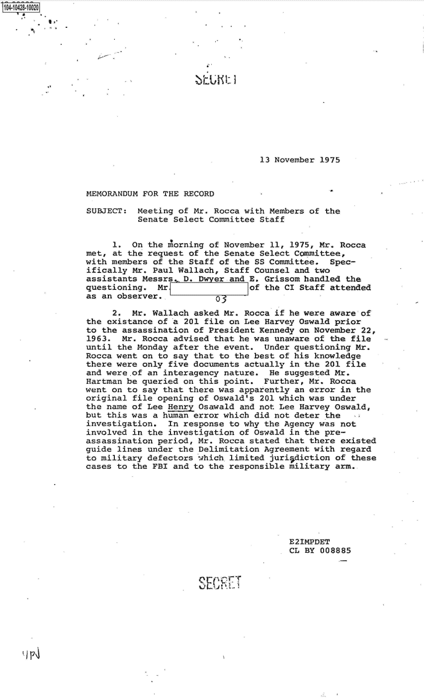 handle is hein.jfk/jfkarch19722 and id is 1 raw text is: 104-10428-10020
















                                                  13 November 1975



                MEMORANDUM FOR THE RECORD

                SUBJECT:  Meeting of Mr. Rocca with Members of the
                          Senate Select Committee Staff


                     1.  On the morning of November 11, 1975, Mr. Rocca
                met, at the request of the Senate Select Committee,
                with members of the Staff of the SS Committee.  Spec-
                ifically Mr. Paul Wallach, Staff Counsel and two
                assistants Messrs. D. D  er and E. Grissom handled the
                questioning.  Mr                of the CI Staff attended
                as an observer.,

                     2.  Mr. Wallach asked Mr. Rocca if he were aware of
                the existance of a 201 file on Lee Harvey Oswald prior
                to the assassination of President Kennedy on November 22,
                1963.  Mr. Rocca advised that he was unaware of the file
                until the Monday after the event.  Under questioning Mr.
                Rocca went on to say that to the best of his knowledge
                there were only five documents actually in the 201 file
                and were.of an interagency nature.  He suggested Mr.
                Hartman be queried on this point.  Further, Mr. Rocca
                went on to say that there was apparently an error in the
                original file opening of Oswald's 201 which was under
                the name of Lee Henry Osawald and not Lee Harvey Oswald,
                but this was a human error which did not deter the
                investigation.  In response to why the Agency was not
                involved in the investigation of Oswald in the pre-
                assassination period, Mr. Rocca stated that there existed
                guide lines under the Delimitation Agreement with regard
                to military defectors which limited juri-sdiction of these
                cases to the FBI and to the responsible military arm..







                                                        E21MPDET
                                                        CL BY 008885


                                             IT
                                      0 L~n-


