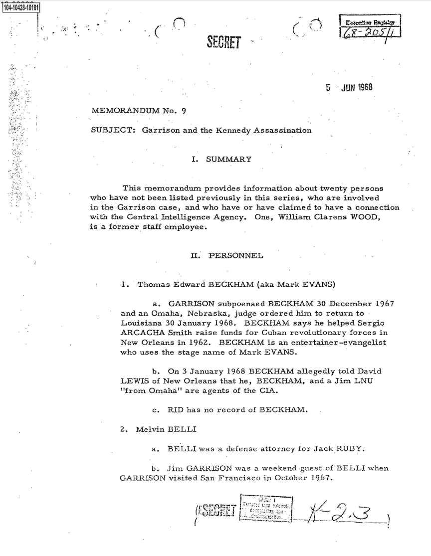 handle is hein.jfk/jfkarch19727 and id is 1 raw text is: 1O4~iO428~1O181

            ik


C


SECRET


(j)


Ia.tvp
      a


                                                5  JUN 1969


MEMORANDUM No. 9

SUBJECT:   Garrison and the Kennedy Assassination


                     I. SUMMARY


       This memorandum provides information about twenty persons
who have not been listed previously in this. series, who are involved
in the Garrison case, and who have or have claimed to have a connection
with the Central.Intelligence Agency. One, William Clarens WOOD,
is a former staff employee.


                     II. PERSONNEL


      1.  Thomas Edward BECKHAM   (aka Mark EVANS)

             a. GARRISON  subpoenaed BECKHAM  30 December 1967
      and an Omaha, Nebraska, judge ordered him to return to
      Louisiana 30 January 1968. BECKHAM says he helped Sergio
      ARCACHA   Smith raise funds for Cuban revolutionary forces in
      New  Orleans in 196Z. BECKHAM is an entertainer-evangelist
      who uses the stage name of Mark EVANS.

             b. On 3 January 1968 BECKHAM allegedly told David
      LEWIS  of New Orleans that he, BECKHAM, and a Jim LNU
      from Omaha are agents of the CIA.

             c. RID has no record of BECKHAM.

      2. Melvin BELLI

             a. BELLI was a defense attorney for Jack RUBY.

             b. Jim GARRISON  was a weekend guest of BELLI when
      GARRISON  visited San Francisco in October 1967.


                                    -7: _3              2i -


