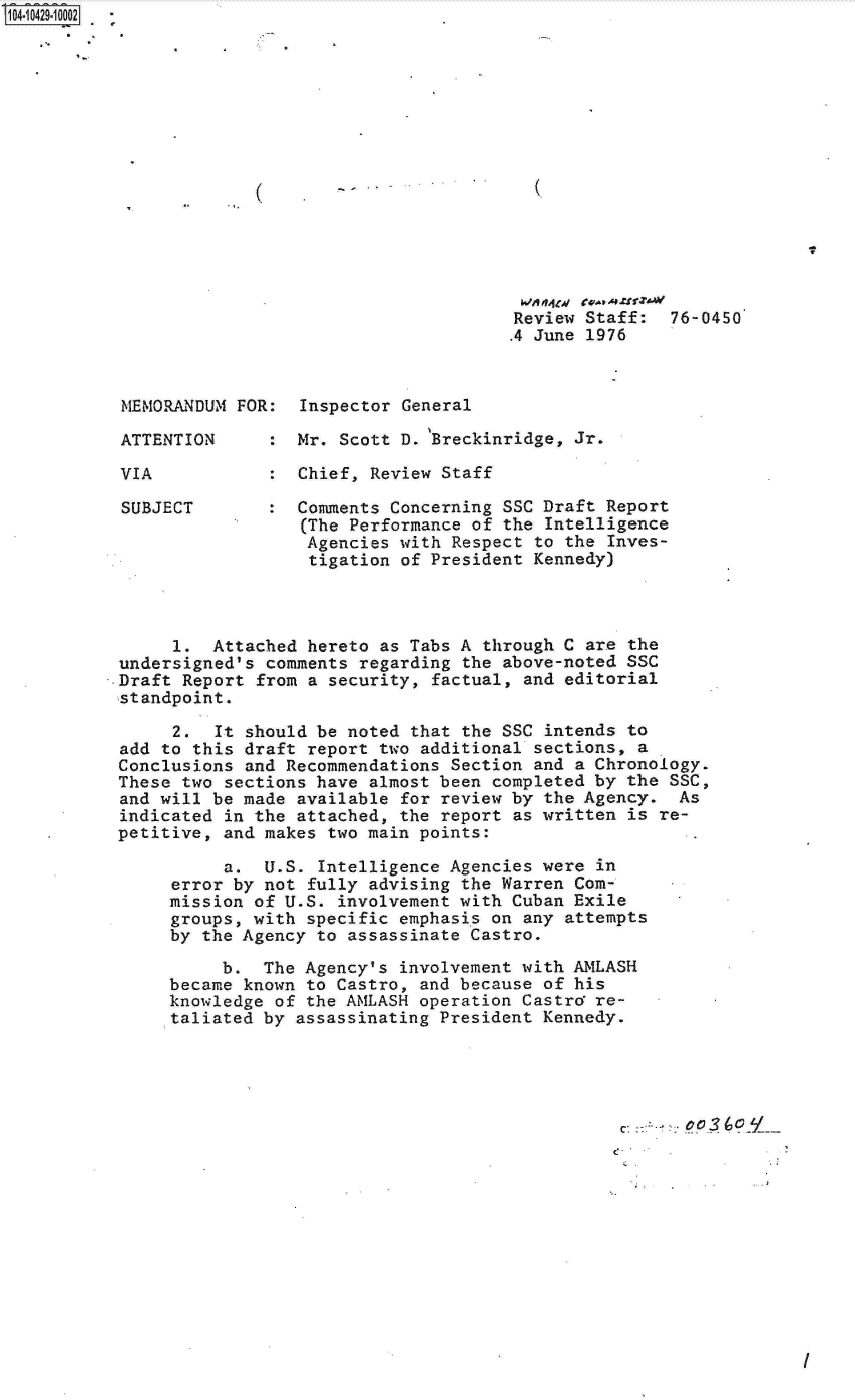 handle is hein.jfk/jfkarch19743 and id is 1 raw text is: S1O4~iO429~1OOO2


Review Staff:
.4 June 1976


MEMORANDUM FOR:  Inspector General

ATTENTION      : Mr. Scott D. 'Breckinridge, Jr.

VIA            : Chief, Review Staff

SUBJECT        : Comments Concerning SSC Draft Report
                  (The Performance of the Intelligence
                  Agencies with Respect to the Inves-
                  tigation of President Kennedy)


      1.  Attached hereto as Tabs A through C are the
 undersigned's comments regarding the above-noted SSC
.Draft Report from a security, factual, and editorial
standpoint.

      2.  It should be noted that the SSC intends to
 add to this draft report two additional sections, a
 Conclusions and Recommendations Section and a Chronology.
 These two sections have almost been completed by the SSC,
 and will be made available for review by the Agency.  As
 indicated in the attached, the report as written is re-
 petitive, and makes two main points:

           a.  U.S. Intelligence Agencies were in
      error by not fully advising the Warren Com-
      mission of U.S. involvement with Cuban Exile
      groups, with specific emphasis on any attempts
      by the Agency to assassinate Castro.

           b.  The Agency's involvement with AMLASH
      became known to Castro, and because of his
      knowledge of the AMLASH operation Castro re-
      taliated by assassinating President Kennedy.





                                                 C:     o3O


I


(


(.


76-0450


