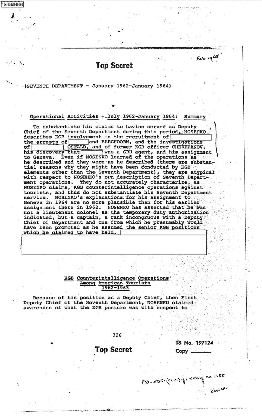 handle is hein.jfk/jfkarch19750 and id is 1 raw text is: 14 i42910090










                              Top  Secret


       (SEVENTH DEPARTMENT - J.anuary 1962-January 1964)


                                   *

          perational Activities*---July 1962-January 1964: Summary

          To substantiate his claims to having served as Deputy
       Chief of the Seventh Department during this period  1NOSEHKO
       describes KGB involvement in the recruitment of
       the arrests of    iand   BARGHOORN, and the investigations
       of            OS   D  and of former KGB officer CHEREPANOV,
       his discoveryE  at        was a GRU agent, and his assignment
       to Geneva.  Even if NOSENKO learned of the operations as
       he described and they were-as he described (these are substan-
       tial reasons why they might have been donducted by KGB
       elements other than the Seventh Department), they are atypical
       with respect to NOSENKO's own description of Seventh Depart-
       ment operations.  They do not accurately characterize, as
       NOSENRO claims, KGB counterintelligence operations agAinst
       tourists, and thus do not substantiate his Seventh Department
       service.  NOSENKO's explanations.for his assignment to
       Geneva in 1964 are no more plausible than for his earlier
       assignment there in 1962.  NOSENKO has asserted that he was
       not a lieutenant colonel as the temporary duty authorization
       indicated, but a captain, a rank incongruous with a:Deputy
       Chief of Department and one from which he presumably would
       have been promoted as he assumed the senior.KGB positions
       which he claimed to have held,.







                    KGB Counterintelligence Operations
                         Among American Tourists
                                1962-1963

          Because of his position as a Deputy Chief, then First
      Deputy  Chief of the Seventh Department, NOSENKO claimed
      awareness  of what the KGB posture was with respect to




                                   326
                                                        tS No. 197124
                              Top  Secret               copy





                                                  -f &'I


