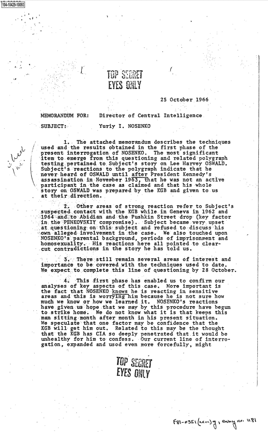 handle is hein.jfk/jfkarch19752 and id is 1 raw text is: 14 i429- 0093













                                 EYE  ONLY

                                                 2S October 1966

           MEMORANDUM  FOR:   Director of Central Intelligence

           SUBJECT:.          Yuriy I. NOSENKO

                   1.  The attached memorandum describes the techniques
            used and the results obtained in the first phase of the
            present interrogation of NOSENKO.  The most significant
            item to emerge from this questioning and related polygraph
            testing pertained to.Subject's story on Lee Harvey OSWALD,
            Subject's reactions to the polygraph indicate that he
            never heard of OSWALD until after President Kennedy's
            -assassination inNovember 1963, that he was not an active
            participant in the case as claimed and .that his whole
            story on:OSWALD was prepared by the KGB and given to us
            at their direttion.

                   2.  Other areas of strong reaction refer to Subject's
            suspected. contact with.the KGB while.in Geneva in 1962 and
            1964 andto  Abidian and the Pushkin Street drop (key fact-or
            in the PENKOVSKIY compromise).  Subject became-very upset
            at questioning on this subject and refused to discuss his
            own alleged. involvement in the case. We also touched upon
            NOSENKQ's parental background, periods of imprisonment and
            homosexuality,. His reactions here all pointed to clear-
            cut contradictions in the story he has told us,

                   ..  There still remain several areas of interest and
            importance to be covered .with the techniques used to date.
            We expect, to.. complete this line of questioning by 28 October.
                   4   This first phase has enabled us to confirm our
            analyses of key aspects of this case.  More important is
            the fact that NOSENKO knows he is reacting in sensitive
            areas and this is worrying-him because he is not sure how
            much we know or how we learned it.  NOSENKO's reactions
            have.given us hope-that we may by this procedure have begun
            to strike home.  We do not know what it is that keeps this
            man sitting-month after month in his present situation.
            We speculate that .one factor may be confidence that the
            KGB will-get him out.  Related to this may be the thought
            that the KGB has CIA so deeply penetrated that.it would be
            unhealthy for him to confess.  Our current line of interro-
            gation, expanded and used even more forcefully, might




                                   EYES  ORy


